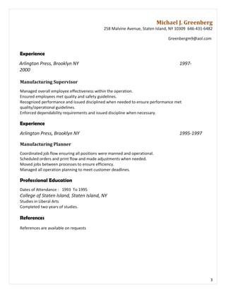 Michael J. Greenberg
258 Malvine Avenue, Staten Island, NY 10309 646-431-6482
Greenbergm9@aol.com
Experience
Arlington Press, Brooklyn NY 1997-
2000
Manufacturing Supervisor
Managed overall employee effectiveness within the operation.
Ensured employees met quality and safety guidelines.
Recognized performance and issued disciplined when needed to ensure performance met
quality/operational guidelines.
Enforced dependability requirements and issued discipline when necessary.
Experience
Arlington Press, Brooklyn NY 1995-1997
Manufacturing Planner
Coordinated job flow ensuring all positions were manned and operational.
Scheduled orders and print flow and made adjustments when needed.
Moved jobs between processes to ensure efficiency.
Managed all operation planning to meet customer deadlines.
Professional Education
Dates of Attendance : 1993 To 1995
College of Staten Island, Staten Island, NY
Studies in Liberal Arts
Completed two years of studies.
References
References are available on requests
3
 