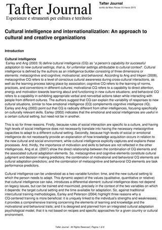 Tafter Journal
scritto da Marc Rocas il 6 marzo 2015
Cultural intelligence and internationalization: An approach to
cultural and creative organizations
Introduction
 
Cultural intelligence
Earley and Ang (2003: 9) define cultural intelligence (CQ) as “a person’s capability for successful
adaptation to new cultural settings, that is, for unfamiliar settings attributable to cultural context“. Cultural
intelligence is defined by the authors as an intelligence builder consisting of three dimensions or
elements: metacognitive and cognitive; motivational; and behavioral. According to Ang and Inkpen (2008),
metacognitive CQ refers to a level of conscious cultural awareness during cross-cultural interactions, as
well as the learning process taking place by association; cognitive CQ refers to the learning of norms,
practices, and conventions in different cultures; motivational CQ refers to a capability to direct attention,
energy and motivation towards learning about and functioning in new culture situations; and behavioral CQ
refers to a capability in exhibiting appropriate verbal and nonverbal actions taken while interacting with
people from different cultures. The authors suggest that CQ can explain the variability of responses to new
cultural situations, similar to how emotional intelligence (EQ) complements cognitive intelligence (IQ).
Earley and Ang (2003) point out that CQ is radically different from other intelligences, focusing specifically
on culturally relevant skills. Earley (2002) indicates that the emotional and social intelligences are useful in
a certain cultural setting, but need not be in another.
 
This is so for three reasons. Firstly, because rules of social interaction are specific to a culture, and having
high levels of social intelligence does not necessarily translate into having the necessary metacognitive
capacities to adapt to a different cultural setting. Secondly, because high levels of social or emotional
intelligence do not necessarily provide an explanation of how knowledge acquisition occurs in relation to
the new cultural and social environment, while cultural intelligence explicitly captures and explains these
processes. And, thirdly, the importance of motivation and skills to behave are not reflected in the other
intelligences. Ang et al. (2007) show the direct relationship between the combination of CQ elements and
the associated cultural adaptation elements. So, metacognitive and cognitive elements constitute cultural
judgment and decision making predictors; the combination of motivational and behavioral CQ elements are
cultural adaptation predictors; and the combination of metacognitive and behavioral CQ elements are task
performance predictors.
 
Cultural intelligence can be understood as a two variable function: time, and the new cultural setting to
which the person needs to adapt. This dynamic aspect of the values (qualitative, quantitative or relative)
that cultural intelligence can take, introduces a differential element: cultural intelligence does not depend
on legacy issues, but can be trained and maximized, precisely in the context of the two variables on which
it depends: the target cultural setting and the time available for adaptation. So, against traditional
intercultural training methodologies, Earley and Peterson (2004) highlight three reasons why a
CQ-centered training is more beneficial: it is uniquely linked to the individual’s strengths and weaknesses;
it provides a comprehensive training concerning the elements of learning and knowledge and the
motivational and behavioral traits; and it is designed and planned from an integrated cultural adaptation
psychological model, that it is not based on recipes and specific approaches for a given country or cultural
environment.
 
Tafter Journal - All Rights Reserved | Pagina 1 di 8
 
