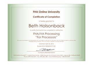 FHA Online University
Certificate of Completion
is hereby granted to
Beth Holsonback
to certify that he/she has completed to satisfaction
FHA/VA Processing
“For Processors”
This course was intended to be informational only, and makes no claim that you will obtain a job. FHA Online University is a private online
mortgage training company, and is not owned or operated by FHA.gov/HUD.gov.
Granted: April 22, 2016
Student ID # S0036341571321
Company Representative
FHA Online University™ - Carlota Plaza Center - 23046 Avenida de la Carlota, Suite #600 - Laguna Hills, California 92653
Phone: (949) 460-6473 - Fax: (949) 682-1882 - www.FHAtraining.org - 1-800-665-0249
 