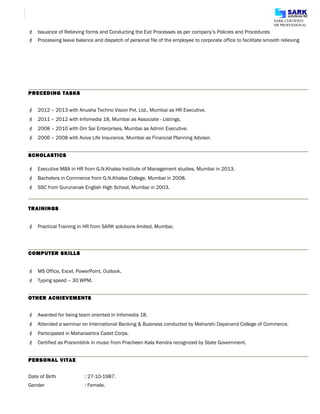 SARK CERTIFIED
HR PROFESSIONAL
 Issuance of Relieving forms and Conducting the Exit Processes as per company’s Policies and Procedures
 Processing leave balance and dispatch of personal file of the employee to corporate office to facilitate smooth relieving
PRECEDING TASKS
 2012 – 2013 with Anusha Techno Vision Pvt. Ltd., Mumbai as HR Executive.
 2011 – 2012 with Infomedia 18, Mumbai as Associate - Listings.
 2008 – 2010 with Om Sai Enterprises, Mumbai as Admin Executive.
 2006 – 2008 with Aviva Life Insurance, Mumbai as Financial Planning Advisor.
SCHOLASTICS
 Executive MBA in HR from G.N.Khalsa Institute of Management studies, Mumbai in 2013.
 Bachelors in Commerce from G.N.Khalsa College, Mumbai in 2008.
 SSC from Gurunanak English High School, Mumbai in 2003.
TRAININGS
 Practical Training in HR from SARK solutions limited, Mumbai.
COMPUTER SKILLS
 MS Office, Excel, PowerPoint, Outlook.
 Typing speed – 30 WPM.
OTHER ACHIEVEMENTS
 Awarded for being team oriented in Infomedia 18.
 Attended a seminar on International Banking & Business conducted by Maharshi Dayanand College of Commerce.
 Participated in Maharashtra Cadet Corps.
 Certified as Prarambhik in music from Pracheen Kala Kendra recognized by State Government.
PERSONAL VITAE
Date of Birth : 27-10-1987.
Gender : Female.
 