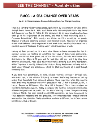 “SEE THE CHANGE” eZine from the Desk of M K Anand, HP: +91 94440.25283
Email: anand@seechangeworld.com; Twitter: @mkanand
“SEE THE CHANGE” – Monthly eZine
FMCG - A SEA CHANGE OVER YEARS
by Mr. Y C Narendrababu, Empanelled Consultant, See Change Consulting
FMCG is a very big industry across globe, spelled out by consumers in all walks of life
through Brand names,be it, Kids, adult,house wife. More emphatically to say, brand
shift happens very fast in FMCG. by the consumers to try new brands and perhaps
later go in for re-purchase of the brand, and that is what marketing calls it "
Consumer Retentivity". This industry also thrives on Price sensitivity, no wonder
Regional brands are becoming stronger than National brands. Yesterday un-organised
brands have become today organised brand. Even basic necessity like water has a
glorified segment" Packaged Drinking water" with thousands of brands.
Looking at Sales promotions, it is very clear House to house campaign has lost its
glamour, people are looking at something new ways of doing Sales promotions..
Product distributors have given rise to SKU distributors, for info Aachi masala has
distributors for 20gm & 50 gms and for bulk like 500 gms and 1 kg they have
different distributors. Pepsi sells its produce from a bottling plant thru distributors,
whilst Tropicana is sold by different distributors. Today Kaaleeswari refinery sells its
Gold winner through one distributor, whilst its Dhall and Cardia oil is sold through
somebody else.
If you take rural penetration, in India, besides "Indirect coverage " through vans,
which HUL says, it has also has 3rd party retainers ( Preferably females) to pick up
orders from household from remotest villages. There was time when HLL used to
boast that every household will have 4 products of HLL ,1, Rin or Sunlight,2,Surf, 3,
Lux or Rexona or Lifebuoy,4, Vim. Why did it happen ? Since Levers evolved an
excellent distribution system. Today a company like Medimix ( dorcas) benchmarked
lifebuoy and positioned its product in 75 - 90% of lifebuoy outlets. The point is every
system of FMCG, has been copied by all FMCG companies, so there is no point for
FMCG specialist repeating the past practices. Those methodologies / modus operandi
was need of that situation. Today situational analysis is different, be it Cavin care or
be it Henkel, HUL or Emami.
 