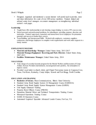 David J Whipple Page 2
• Designed, organized and monitored a secure internet web portal used to provide, store
and share information for a unit of over 400 service members. Trained, helped and
advised senior level managers on content management on strengthening individual
section’s web pages.
Leadership
 Taught basic rifle marksmanship at unit shooting ranges helping to create a 95% success rate.
 Solved personal and professional problems for subordinates, providing purpose, direction and
motivation. Trained, supervised, counseled, and tutored lower level employees for promotion
potential and success to further their careers.
 Team Building and Interpersonal Skills –Worked with employers, customers,suppliers,
contractors, and foreign employees to complete work requirements and work order requests in a
timely manner
EMPLOYMENTHISTORY
 Material and Knowledge Manager, United States Army, 2013-2017
• Material Manager/Equipment Receiving and Parts Director, United States Army,
2007-2013
• Facilities Maintenance Manager, United States Army, 2014
VOLUNTEER
 Took charge of a weekly Karaoke program for the Morale Welfare and Recreation of Camp
Arifjan, Kuwait. Provided entertainment, encouragement and a positive, fun atmosphere to
improve moral.
 Provided vocal talent to church choirs and Chapel Next praise teams in Copperas Cove,
Texas; Fort Knox, Kentucky; Camp Arifjan, Kuwait and Fort Bragg, North Carolina
EDUCATION ANDTRAINING
 Bachelors of Science, Mass Communications, Illinois State University
 Standard Army Retail Supply System 2A Management Course (SARSS2A)
 Standard Army Retail Supply System Management Course (SARSS)
 Unit Supply Enhanced Training
 Property Book Officers Course (PBUSE)
 Hazardous Material Driver and Technical Transportation Training Course
 Motorpool Operations Training Course
 SAMS-1E Operators Course
 Automated Logistical Specialist Advanced Leader Course, Fort Lee, VA
 