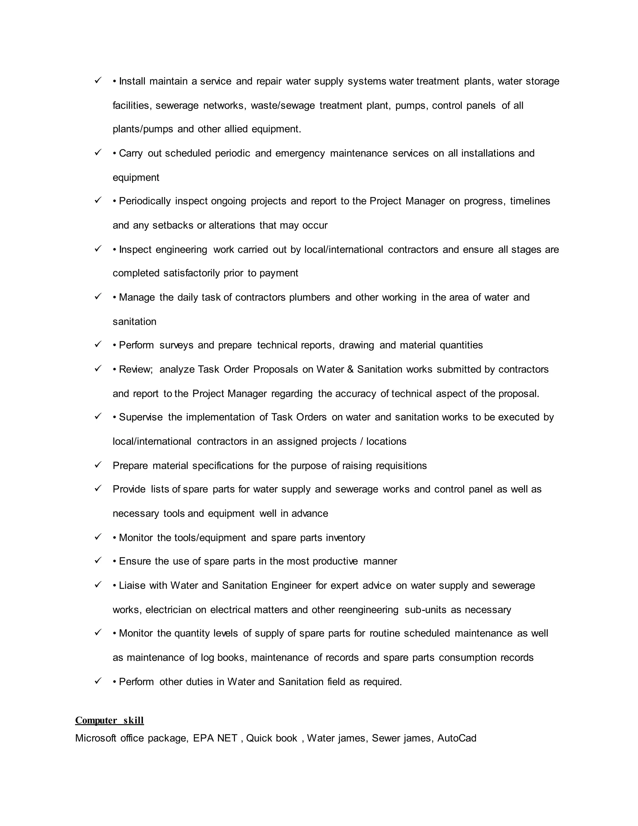 • Install maintain a service and repair water supply systems water treatment plants, water storage
facilities, sewerage networks, waste/sewage treatment plant, pumps, control panels of all
plants/pumps and other allied equipment.
 • Carry out scheduled periodic and emergency maintenance services on all installations and
equipment
 • Periodically inspect ongoing projects and report to the Project Manager on progress, timelines
and any setbacks or alterations that may occur
 • Inspect engineering work carried out by local/international contractors and ensure all stages are
completed satisfactorily prior to payment
 • Manage the daily task of contractors plumbers and other working in the area of water and
sanitation
 • Perform surveys and prepare technical reports, drawing and material quantities
 • Review; analyze Task Order Proposals on Water & Sanitation works submitted by contractors
and report to the Project Manager regarding the accuracy of technical aspect of the proposal.
 • Supervise the implementation of Task Orders on water and sanitation works to be executed by
local/international contractors in an assigned projects / locations
 Prepare material specifications for the purpose of raising requisitions
 Provide lists of spare parts for water supply and sewerage works and control panel as well as
necessary tools and equipment well in advance
 • Monitor the tools/equipment and spare parts inventory
 • Ensure the use of spare parts in the most productive manner
 • Liaise with Water and Sanitation Engineer for expert advice on water supply and sewerage
works, electrician on electrical matters and other reengineering sub-units as necessary
 • Monitor the quantity levels of supply of spare parts for routine scheduled maintenance as well
as maintenance of log books, maintenance of records and spare parts consumption records
 • Perform other duties in Water and Sanitation field as required.
Computer skill
Microsoft office package, EPA NET , Quick book , Water james, Sewer james, AutoCad
 
