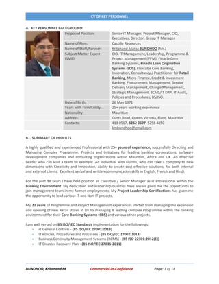 CV OF KEY PERSONNEL
BUNDHOO, Kritanand M Commercial-in-Confidence Page: 1 of 18
A. KEY PERSONNEL BACKGROUND:
Proposed Position: Senior IT Manager, Project Manager, CIO,
Executives, Director, Group IT Manager
Name of Firm: Castille Resources
Name of Staff/Partner: Kritanand Maraz BUNDHOO (Mr.)
Subject Matter Expert
(SME):
CIO, IT Management, Leadership, Programme &
Project Management (PPM), Finacle Core
Banking Systems, Finacle Loan Origination
Systems (LOS), Flexcube Core Banking,
Innovation, Consultancy / Practitioner for Retail
Banking, Micro Finance, Credit & Investment
Banking, Procurement Management, Service
Delivery Management, Change Management,
Strategic Management, BCMS/IT DRP, IT Audit,
Policies and Procedures, BS/ISO.
Date of Birth: 26 May 1971
Years with Firm/Entity: 25+ years working experience
Nationality: Mauritian
Address: Gutty Road, Queen Victoria, Flacq, Mauritius
Contacts: 413 0567, 5252 0697, 5258 4850
kmbundhoo@gmail.com
B1. SUMMARY OF PROFILES
A highly qualified and experienced Professional with 25+ years of experience, successfully Directing and
Managing Complex Programme, Projects and Initiatives for leading banking corporations, software
development companies and consulting organizations within Mauritius, Africa and UK. An Effective
Leader who can lead a team by example. An individual with visions, who can take a company to new
dimensions with Creativity and Innovation. Ability to create cost effective solutions, for both internal
and external clients. Excellent verbal and written communication skills in English, French and Hindi.
For the past 10 years I have held position as Executive / Senior Manager as IT Professional within the
Banking Environment. My dedication and leadership qualities have always given me the opportunity to
join management team in my former employments. My Project Leadership Certifications has given me
the opportunity to lead various IT and Non-IT projects.
My 22 years of Programme and Project Management experiences started from managing the expansion
and opening of new Retail stores in UK to managing & leading complex Programme within the banking
environment for their Core Banking Systems (CBS) and various other projects.
I am well versed on BS ISO/IEC Standards implementation for the followings:
 IT General Controls - (BS ISO/IEC 27001:2013)
 IT Policies, Procedures and Processes - (BS ISO/IEC 27002:2013)
 Business Continuity Management Systems (BCMS) - (BS ISO 22301:2012(E))
 IT Disaster Recovery Plan - (BS ISO/IEC 27031:2011)
 