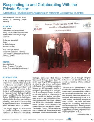 10The National Organization for Leaders in Workforce, Community and Economic Development
Broader Middle East and North
Africa–U.S. Community College
Initiative
AUTHORS
Joan Smith
Dean and Executive Director
Rocky Mountain Education Center
Red Rocks Community College
Colorado
Dr. Ayman Maqableh
Dean
Al Quds College
Amman, Jordan
Rula Sabbagh-Kawar
Senior HR Specialist Training
Consolidated Contractors Company
Amman, Jordan
EDITOR
Matthew Kuehl
Senior Program Specialist
Higher Education for Development
INTRODUCTION
In the context of a need for greater
employment opportunities for youth
in Jordan and prompted by a shared
belief in engaging private industry and
sustaining their involvement in the
design of workforce education training,
Al-Huson University College (HUC) in
Jordan and Red Rocks Community
College (RRCC) in the United States,
collaborated to develop new workforce
education programs in the emerging
renewable energy and occupational
health and safety sectors in Jordan.
The project began in 2010 when
Dr. Ayman Maqableh, an associate
professor at Al-Huson University
College, contacted Red Rocks
Community College Dean Joan W.
Smith regarding RRCC’s success in
developing solar energy technicians
in Colorado. Their initial conversations
focused on HUC’s innovative idea for a
proposed renewable energy program,
the Green Energy Cluster, in which
employers and other stakeholders
would provide curriculum oversight,
guest lecturing, and student internships.
One novel aspect of the Cluster concept
that RRCC found particularly intriguing
is that it sought industry input prior to
the establishment of a degree program.
The Green Energy Cluster became
the foundation for a five-year project
developed by the two institutions and
funded by USAID through a Higher
Education for Development sub-
award and scale-up totaling just over
$500,000.
The authentic engagement in the
Cluster by private industry and regional
stakeholders greatly expedited the work
of the partners in this effort and, just
one year after their initial conversation,
students were enrolling in the HUC
Solar Energy Technology Program in
Irbid, Jordan. This paper describes
the process of working with industry
stakeholders and how the two partners
leveraged both public and private sector
support to successfully implement new
degree programs at HUC.
Continued on page 11
Responding to and Collaborating With the
Private Sector:
A Road Map To Stakeholder Engagement In Workforce Development In Jordan
 