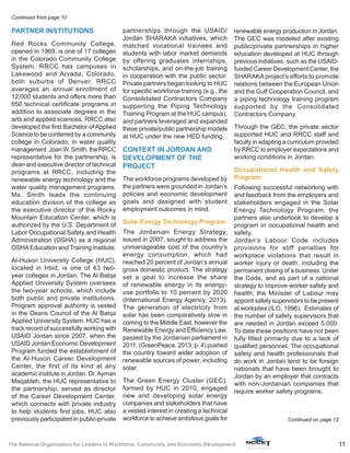 11The National Organization for Leaders in Workforce, Community and Economic Development
PARTNER INSTITUTIONS
Red Rocks Community College,
opened in 1969, is one of 17 colleges
in the Colorado Community College
System. RRCC has campuses in
Lakewood and Arvada, Colorado,
both suburbs of Denver. RRCC
averages an annual enrollment of
12,000 students and offers more than
650 technical certificate programs in
addition to associate degrees in the
arts and applied sciences. RRCC also
developed the first Bachelor of Applied
Science to be conferred by a community
college in Colorado, in water quality
management. Joan W. Smith, the RRCC
representative for the partnership, is
dean and executive director of technical
programs at RRCC, including the
renewable energy technology and the
water quality management programs.
Ms. Smith leads the continuing
education division of the college as
the executive director of the Rocky
Mountain Education Center, which is
authorized by the U.S. Department of
Labor Occupational Safety and Health
Administration (OSHA) as a regional
OSHA Education and Training Institute.
Al-Huson University College (HUC),
located in Irbid, is one of 43 two-
year colleges in Jordan. The Al Balqa
Applied University System oversees
the two-year schools, which include
both public and private institutions.
Program approval authority is vested
in the Deans Council of the Al Balqa
Applied University System. HUC has a
track record of successfully working with
USAID Jordan since 2007, when the
USAID Jordan Economic Development
Program funded the establishment of
the Al-Huson Career Development
Center, the first of its kind at any
academic institute in Jordan. Dr.Ayman
Maqableh, the HUC representative to
the partnership, served as director
of the Career Development Center,
which connects with private industry
to help students find jobs. HUC also
previously participated in public-private
partnerships through the USAID/
Jordan SHARAKA initiatives, which
matched vocational trainees and
students with labor market demands
by offering graduates internships,
scholarships, and on-the-job training
in cooperation with the public sector.
Private partners began looking to HUC
for specific workforce training (e.g., the
Consolidated Contractors Company
supporting the Piping Technology
Training Program at the HUC campus),
and partners leveraged and expanded
these private/public partnership models
at HUC under the new HED funding.
CONTEXT IN JORDAN AND
DEVELOPMENT OF THE
PROJECT
The workforce programs developed by
the partners were grounded in Jordan’s
policies and economic development
goals and designed with student
employment outcomes in mind.
Solar Energy Technology Program:
The Jordanian Energy Strategy,
issued in 2007, sought to address the
unmanageable cost of the country’s
energy consumption, which had
reached 20 percent of Jordan’s annual
gross domestic product. The strategy
set a goal to increase the share
of renewable energy in its energy-
use portfolio to 10 percent by 2020
(International Energy Agency, 2013).
The generation of electricity from
solar has been comparatively slow in
coming to the Middle East, however the
Renewable Energy and Efﬁciency Law,
passed by the Jordanian parliament in
2011, (GreenPeace, 2013, p. 4) pushed
the country toward wider adoption of
renewable sources of power, including
solar.
The Green Energy Cluster (GEC),
formed by HUC in 2010, engaged
new and developing solar energy
companies and stakeholders that have
a vested interest in creating a technical
workforce to achieve ambitious goals for
renewable energy production in Jordan.
The GEC was modeled after existing
public/private partnerships in higher
education developed at HUC through
previous initiatives, such as the USAID-
funded Career Development Center, the
SHARAKA project’s efforts to promote
relations between the European Union
and the Gulf Cooperation Council, and
a piping technology training program
supported by the Consolidated
Contractors Company.
Through the GEC, the private sector
supported HUC and RRCC staff and
faculty in adapting a curriculum provided
by RRCC to employer expectations and
working conditions in Jordan.
Occupational Health and Safety
Program:
Following successful networking with
and feedback from the employers and
stakeholders engaged in the Solar
Energy Technology Program, the
partners also undertook to develop a
program in occupational health and
safety.
Jordan’s Labour Code includes
provisions for stiff penalties for
workplace violations that result in
worker injury or death, including the
permanent closing of a business. Under
the Code, and as part of a national
strategy to improve worker safety and
health, the Minister of Labour may
appoint safety supervisors to be present
at worksites (ILO, 1996). Estimates of
the number of safety supervisors that
are needed in Jordan exceed 5,000.
To date these positions have not been
fully filled primarily due to a lack of
qualified personnel. The occupational
safety and health professionals that
do work in Jordan tend to be foreign
nationals that have been brought to
Jordan by an employer that contracts
with non-Jordanian companies that
require worker safety programs.
Continued from page 10
Continued on page 12
 