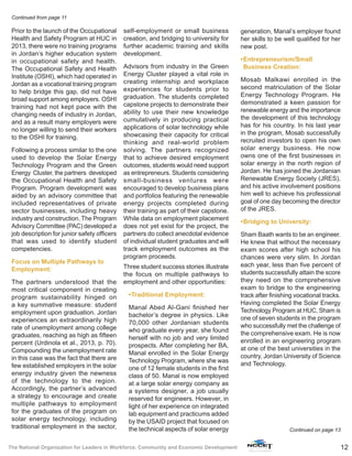 12The National Organization for Leaders in Workforce, Community and Economic Development
Prior to the launch of the Occupational
Health and Safety Program at HUC in
2013, there were no training programs
in Jordan’s higher education system
in occupational safety and health.
The Occupational Safety and Health
Institute (OSHI), which had operated in
Jordan as a vocational training program
to help bridge this gap, did not have
broad support among employers. OSHI
training had not kept pace with the
changing needs of industry in Jordan,
and as a result many employers were
no longer willing to send their workers
to the OSHI for training.
Following a process similar to the one
used to develop the Solar Energy
Technology Program and the Green
Energy Cluster, the partners developed
the Occupational Health and Safety
Program. Program development was
aided by an advisory committee that
included representatives of private
sector businesses, including heavy
industry and construction. The Program
Advisory Committee (PAC) developed a
job description for junior safety officers
that was used to identify student
competencies.
Focus on Multiple Pathways to
Employment:
The partners understood that the
most critical component in creating
program sustainability hinged on
a key summative measure: student
employment upon graduation. Jordan
experiences an extraordinarily high
rate of unemployment among college
graduates, reaching as high as fifteen
percent (Urdinola et al., 2013, p. 70).
Compounding the unemployment rate
in this case was the fact that there are
few established employers in the solar
energy industry given the newness
of the technology to the region.
Accordingly, the partner’s advanced
a strategy to encourage and create
multiple pathways to employment
for the graduates of the program on
solar energy technology, including
traditional employment in the sector,
self-employment or small business
creation, and bridging to university for
further academic training and skills
development.
Advisors from industry in the Green
Energy Cluster played a vital role in
creating internship and workplace
experiences for students prior to
graduation. The students completed
capstone projects to demonstrate their
ability to use their new knowledge
cumulatively in producing practical
applications of solar technology while
showcasing their capacity for critical
thinking and real-world problem
solving. The partners recognized
that to achieve desired employment
outcomes, students would need support
as entrepreneurs. Students considering
small-business ventures were
encouraged to develop business plans
and portfolios featuring the renewable
energy projects completed during
their training as part of their capstone.
While data on employment placement
does not yet exist for the project, the
partners do collect anecdotal evidence
of individual student graduates and will
track employment outcomes as the
program proceeds.
Three student success stories illustrate
the focus on multiple pathways to
employment and other opportunities:
•	Traditional Employment:
Manal Abed Al-Gani finished her
bachelor’s degree in physics. Like
70,000 other Jordanian students
who graduate every year, she found
herself with no job and very limited
prospects. After completing her BA,
Manal enrolled in the Solar Energy
Technology Program, where she was
one of 12 female students in the first
class of 50. Manal is now employed
at a large solar energy company as
a systems designer, a job usually
reserved for engineers. However, in
light of her experience on integrated
lab equipment and practicums added
by the USAID project that focused on
the technical aspects of solar energy
generation, Manal’s employer found
her skills to be well qualified for her
new post.
•	Entrepreneurism/Small
Business Creation:
Mosab Malkawi enrolled in the
second matriculation of the Solar
Energy Technology Program. He
demonstrated a keen passion for
renewable energy and the importance
the development of this technology
has for his country. In his last year
in the program, Mosab successfully
recruited investors to open his own
solar energy business. He now
owns one of the first businesses in
solar energy in the north region of
Jordan. He has joined the Jordanian
Renewable Energy Society (JRES),
and his active involvement positions
him well to achieve his professional
goal of one day becoming the director
of the JRES.
•	Bridging to University:
Sham Baath wants to be an engineer.
He knew that without the necessary
exam scores after high school his
chances were very slim. In Jordan
each year, less than five percent of
students successfully attain the score
they need on the comprehensive
exam to bridge to the engineering
track after finishing vocational tracks.
Having completed the Solar Energy
Technology Program at HUC, Sham is
one of seven students in the program
who successfully met the challenge of
the comprehensive exam. He is now
enrolled in an engineering program
at one of the best universities in the
country, Jordan University of Science
and Technology.
Continued on page 13
Continued from page 11
 
