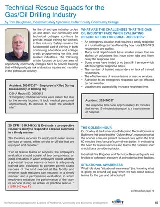 15The National Organization for Leaders in Workforce, Community and Economic Development
As the oil and gas industry cycles
up and down, our community and
technical colleges continue to
provide critical training for workers
in this industry. Safety remains the
fundamental part of training in both
continuing education and college
credit programming for this and
related industries. The following
article focuses on just one area of
opportunity community colleges have to provide training
that will help mitigate risk and reduce injuries and mortality
in the petroleum industry.
WHAT ARE THE CHALLENGES THAT THE GAS/
OIL INDUSTRY FACE WHEN EVALUATING
RESCUE NEEDS FOR RURAL JOB SITES?
•	 An emergency situation that requires a timely response
in a rural setting can be effected by how rural EMS/VFD
responders are staffed.
•	 Many rural departments have smaller crews that are
staffed by volunteers that have other jobs and likely
delay the response time.
•	 Some areas have limited or no basic 911 service which
add to lengthier response times.
•	 The number of trained responders or lack of trained
responders.
•	 The effectiveness of rescue teams or rescue services.
•	 Activation to an emergency response can be effected
by bad weather.
•	 Location and accessibility increase response time.
THE GOLDEN HOUR
Dr. Cowley at the University of Maryland Medical Center in
Baltimore first described the “Golden Hour”, recognizing that
the sooner a trauma patient received care within the first
60 minutes the chance of survival was better. In evaluating
the need for rescue services and teams, the ‘Golden Hour”
should be a considering factor.
Industrial Fire Brigades and Technical Rescue Squads are
first line of defense in the event of an incident at their facilities.
SITUATIONAL AWARENESS
What role does “situational awareness” (i.e. knowing what
is going on around us) play when we talk about rescue
teams for the gas and oil industry?
by Tom Baughman, Industrial Safety Specialist, Butler County Community College
Technical Rescue Squads for the
Gas/Oil Drilling Industry
Accident: 202470357 - Employee Is Killed During
Disassembly of Drilling Rig
OSHA Report ID: 0950643
“Emergency medical services were called, but due
to the remote location, it took medical personnel
approximately 45 minutes to reach the accident
site.”
29 CFR 1910.146(k)(1) Evaluate a prospective
rescuer’s ability to respond to a rescue summons
in a timely manner
“It is therefore important for employers to select rescue
services or teams, either on-site or off-site that are
equipped and capable “
“For all rescue teams or services, the employer’s
evaluation should consist of two components: an
initial evaluation, in which employers decide whether
a potential rescue service or team is adequately
trained and equipped to perform permit space
rescues of the kind needed at the facility and
whether such rescuers can respond in a timely
manner, and a performance evaluation, in which
employers measure the performance of the team
or service during an actual or practice rescue. “
(1910.146 App F)
Accident: 202470357
The response time took approximately 45 minutes
that leaves 15 minutes to transport to a trauma center
or hospital.
Continued on page 16
 