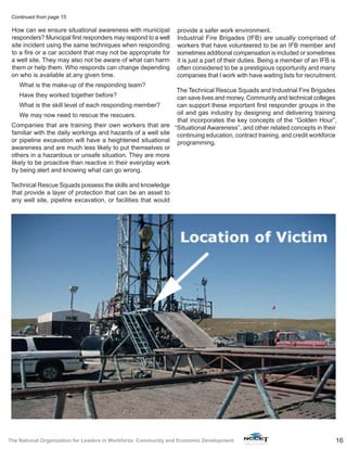 16The National Organization for Leaders in Workforce, Community and Economic Development
How can we ensure situational awareness with municipal
responders? Municipal first responders may respond to a well
site incident using the same techniques when responding
to a fire or a car accident that may not be appropriate for
a well site. They may also not be aware of what can harm
them or help them. Who responds can change depending
on who is available at any given time.
What is the make-up of the responding team?
Have they worked together before?
What is the skill level of each responding member?
We may now need to rescue the rescuers.
Companies that are training their own workers that are
familiar with the daily workings and hazards of a well site
or pipeline excavation will have a heightened situational
awareness and are much less likely to put themselves or
others in a hazardous or unsafe situation. They are more
likely to be proactive than reactive in their everyday work
by being alert and knowing what can go wrong.
Technical Rescue Squads possess the skills and knowledge
that provide a layer of protection that can be an asset to
any well site, pipeline excavation, or facilities that would
provide a safer work environment.
Industrial Fire Brigades (IFB) are usually comprised of
workers that have volunteered to be an IFB member and
sometimes additional compensation is included or sometimes
it is just a part of their duties. Being a member of an IFB is
often considered to be a prestigious opportunity and many
companies that I work with have waiting lists for recruitment.
The Technical Rescue Squads and Industrial Fire Brigades
can save lives and money. Community and technical colleges
can support these important first responder groups in the
oil and gas industry by designing and delivering training
that incorporates the key concepts of the “Golden Hour”,
“Situational Awareness”, and other related concepts in their
continuing education, contract training, and credit workforce
programming.
Continued from page 15
 