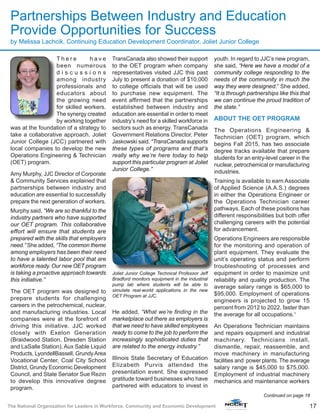 17The National Organization for Leaders in Workforce, Community and Economic Development
T h e r e h a v e
been numerous
d i s c u s s i o n s
among industry
professionals and
educators about
the growing need
for skilled workers.
The synergy created
by working together
was at the foundation of a strategy to
take a collaborative approach. Joliet
Junior College (JCC) partnered with
local companies to develop the new
Operations Engineering & Technician
(OET) program.
Amy Murphy, JJC Director of Corporate
& Community Services explained that
partnerships between industry and
education are essential to successfully
prepare the next generation of workers.
Murphy said, “We are so thankful to the
industry partners who have supported
our OET program. This collaborative
effort will ensure that students are
prepared with the skills that employers
need.” She added, “The common theme
among employers has been their need
to have a talented labor pool that are
workforce ready. Our new OET program
is taking a proactive approach towards
this initiative.”
The OET program was designed to
prepare students for challenging
careers in the petrochemical, nuclear,
and manufacturing industries. Local
companies were at the forefront of
driving this initiative. JJC worked
closely with Exelon Generation
(Braidwood Station, Dresden Station
and LaSalle Station), Aux Sable Liquid
Products, LyondellBassell, GrundyArea
Vocational Center, Coal City School
District, Grundy Economic Development
Council, and State Senator Sue Rezin
to develop this innovative degree
program.
TransCanada also showed their support
to the OET program when company
representatives visited JJC this past
July to present a donation of $10,000
to college officials that will be used
to purchase new equipment. The
event affirmed that the partnerships
established between industry and
education are essential in order to meet
industry’s need for a skilled workforce in
sectors such as energy. TransCanada
Government Relations Director, Peter
Jaskowski said, “TransCanada supports
these types of programs and that’s
really why we’re here today to help
support this particular program at Joliet
Junior College.”
He added, “What we’re finding in the
marketplace out there as employers is
that we need to have skilled employees
ready to come to the job to perform the
increasingly sophisticated duties that
are related to the energy industry.”
Illinois State Secretary of Education
Elizabeth Purvis attended the
presentation event. She expressed
gratitude toward businesses who have
partnered with educators to invest in
youth. In regard to JJC’s new program,
she said, “Here we have a model of a
community college responding to the
needs of the community in much the
way they were designed.” She added,
“It is through partnerships like this that
we can continue the proud tradition of
the state.”
ABOUT THE OET PROGRAM
The Operations Engineering &
Technician (OET) program, which
begins Fall 2015, has two associate
degree tracks available that prepare
students for an entry-level career in the
nuclear, petrochemical or manufacturing
industries.
Training is available to earn Associate
of Applied Science (A.A.S.) degrees
in either the Operations Engineer or
the Operations Technician career
pathways. Each of these positions has
different responsibilities but both offer
challenging careers with the potential
for advancement.
Operations Engineers are responsible
for the monitoring and operation of
plant equipment. They evaluate the
unit’s operating status and perform
troubleshooting of processes and
equipment in order to maximize unit
reliability and quality production. The
average salary range is $65,000 to
$95,000. Employment of operations
engineers is projected to grow 15
percent from 2012 to 2022, faster than
the average for all occupations.1
An Operations Technician maintains
and repairs equipment and industrial
machinery. Technicians install,
dismantle, repair, reassemble, and
move machinery in manufacturing
facilities and power plants. The average
salary range is $45,000 to $75,000.
Employment of industrial machinery
mechanics and maintenance workers
Continued on page 18
Partnerships Between Industry and Education
Provide Opportunities for Success
by Melissa Lachcik, Continuing Education Development Coordinator, Joliet Junior College
Joliet Junior College Technical Professor Jeff
Bradford monitors equipment in the industrial
pump lab where students will be able to
simulate real-world applications in the new
OET Program at JJC.
 