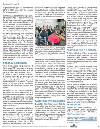 18The National Organization for Leaders in Workforce, Community and Economic Development
is projected to grow 17 percent from
2012 to 2022, faster than the average
for all occupations. 1
With the evolution of this new program,
students will now be able to train locally
for well-paying careers that are available
in their local communities. Students will
no longer have to travel out of state to
receive training or find jobs. This factor
alone should have positive ripple effects
on local economic development.
At a kick-off meeting held earlier this
year to announce the program’s launch,
JJC President Dr. Debra Daniels shared
her perspectives about the positive
impact of this program. Dr. Daniels
said, “We are proud to introduce this
new program that articulates a clear
career pathway for our students.” She
added, “We are grateful for the valuable
relationships we have with our local
legislators and area employers that
were essential to the development of
this program.”
PROGRAM CURRICULUM
The Operations Engineering &
Technician (OET) program is targeted
towards high school seniors and will
provide them with a viable option to
a career in one of these industries.
Students need to go through an
application process in order to
participate in this program. A unique
aspect to this inaugural program is that
students will attend their classes as a
cohort.
In addition to the classroom setting,
students will also participate in a
summer internship after their freshman
year. This hands-on learning opportunity
will provide students with real-world
experiences and provide them with an
opportunity to apply what they learned
in the classroom.
The program is also designed to have
students learn soft skills that are so
important to employers. For example,
to emphasize the importance of
punctuality students will be required
to wear a badge and clock in/out like
employees have to do on the job. The
students will also learn the value of
teamwork and how to work together
to troubleshoot a problem. In addition,
students will need to complete a
background check and drug screening,
similar to the employment process.
The curriculum places heavy emphasis
on technical skills in math, physics and
chemistry. Many of the technical classes
in the degree program were already
in existence. However, a few classes
such as the all-new Introduction to Plant
Operations and Thermo Dynamics were
created in order to prepare students
with additional knowledge and insight.
One notable highlight is that curriculum
for this program was developed and
approved through the Illinois Community
College Board (ICCB) in less than a
year. The accelerated pace at which
this program went through the approval
process is virtually unheard of, but
speaks volumes to the significance of
this type of program.
PARTNERING WITH EDUCATORS
Educators from local school districts
were also very excited about the
opportunity to be involved with the
development of this new degree
program. High school seniors will serve
as the primary pipeline into this program
and it’s a valuable opportunity for them
to train for a rewarding career.
Lance Copes, Director of Grundy Area
Vocational Center said, “When you
can be a part of linking high school
students to further training/education
that leads directly to employment
opportunities, I get very excited.” He
added, “Career and college readiness
is a big conversation point today and
this program is a perfect model.”
Kent Bugg, Superintendent of Coal
City School District #1, added, “After
watching our graduates make the trip
out of state for many years, I began to
advocate for a similar program to be
offered at one of our local educational
institutions. JJC was the logical fit, and
I am very pleased that our students can
now stay closer to home to receive this
training.”
PREPARING FOR THE FUTURE
Another objective of this program is
to prepare local students with the
training and skills they need to become
qualified job candidates when they are
competing against applicants from other
institutions.
Russell Coon, Exelon Nuclear Vice
President of Accreditation and Training
Strategy, explained, “The JJC program
will help us build the next generation of
nuclear professionals by preparing local
students to enter the industry armed
with the knowledge and skills to meet
our workforce needs.”
Since today’s workforce is ever-
changing, it has become increasingly
important for industry and educators
to collaborate and discover the best
approach to adapt and respond. The
Operations Engineering & Technician
program is one initiative that’s driven by
the needs of industry to bridge the skills
gap and prepare for the road ahead.
REFERENCES:
Bureau of Labor Statistics, U.S.
Department of Labor, Occupational
Outlook Handbook, 2014-15 Edition,
http://www.bls.gov/ooh/
For more information about the OET program, call
(815) 280-1418 or email engineertech@jjc.edu.
Visit www.jjc.edu/info/operationsengineeringtech
for program details.
Continued from page 17
JJC Technical Instructor Cheryl Upshaw (right)
leads a tour through the Electrical/Electrical
Automated Systems lab where students in the
OET Program will learn electrical concepts
through hands-on activities.
 