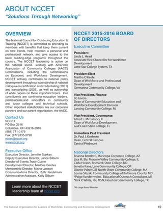 19The National Organization for Leaders in Workforce, Community and Economic Development
OVERVIEW
The National Council for Continuing Education &
Training (NCCET) is committed to providing its
members with benefits that keep them current
on new trends, help maintain a personal and
professional network, and give access to the
latest leading-edge programs throughout the
country. The NCCET leadership is active on
the national scene, working with American
Association of Community Colleges (AACC)
Commissions, including the Commissions
on Economic and Workforce Development.
NCCET actively contributes to national policy
development through our sponsorship of national
colloquia on certification and credentialing (2001)
and transcripting (2003), as well as authorship
of white papers on these important topics. Our
constituents are continuing education leaders,
professionals,and innovators in community
and junior colleges and technical schools.
Other important stakeholders are our corporate
partners and our parent organization, the AACC.
Contact Us
NCCET
PO Box 2916
Columbus, OH 43216-2916
(888) 771-0179
Fax: (877) 835-5798
nccet@nccet.org
www.nccet.org
Executive Office
Executive Director, Jennifer Starkey
Deputy Executive Director, Lance Silburn
Director of Events,Tracy Curvin
Development Director, MarCee Gerdes
Membership Director, Misha Lawson
Communications Director, Ruth Handelman
Administrative Assistant, Kelly Silburn
NCCET 2015-2016 BOARD
OF DIRECTORS
Executive Committee
President
Linda L. Head
Associate Vice Chancellor for Workforce
Development
Lone Star College System, TX
President Elect
Martha O’Keefe
Dean of Workforce and Professional
Development
Germanna Community College, VA
Vice President, Finance
Bo Garcia
Dean of Community Education and
Workforce Development Division
Lansing Community College, MI
Vice President, Governance
Alfred L. McCambry Jr.
Dean of Workforce Development
Gulf Coast State College, FL
Immediate Past President
Dr. Paul J. Koehnke
Dean, Central Campus
Central Piedmont
National Directors
Brianna Bendotti, Maricopa Corporate College, AZ
Lisa M. Bly, Moraine Valley Community College, IL
Carla Hixson, Bismarck State College, ND
Jenette Kane, Lane Community College, OR
Dianne Palter Gill, North Shore Community College, MA
Louise Slezak, Community College of Baltimore County, MD
*Paige Vanderhyden, Educational Outreach Consultant, MI
*Kirk P. White, RN, MSN, Houston Community College, TX
*At-Large Board Member
ABOUT NCCET
“Solutions Through Networking”
Learn more about the NCCET
leadership team at nccet.org.
 