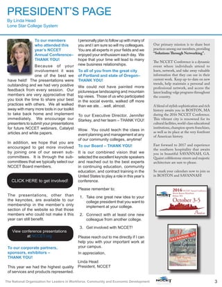 3The National Organization for Leaders in Workforce, Community and Economic Development
To our members
who attended this
year’s NCCET
Annual Conference–
THANK YOU!
Because of your
involvement it was
one of the best we
have held! The presentations were
outstanding and we had very positive
feedback from every session. Our
members are very appreciative that
you took the time to share your best
practices with others. We all walked
away with many more tools in our toolkit
to take back home and implement
immediately. We encourage our
presenters to submit your presentations
for future NCCET webinars, Catalyst
articles and white papers.
In addition, we hope that you are
encouraged to get more involved
by joining one of our seven sub-
committees. It is through the sub-
committees that we typically select our
NCCET Board members.
The presentations, other than
the keynotes, are available to our
membership in the member’s only
section of the website so that those
members who could not make it this
year can still benefit.
To our corporate partners,
sponsors, exhibitors –
THANK YOU!
This year we had the highest quality
of services and products represented.
I personally plan to follow up with many of
you and I am sure so will my colleagues.
You are all experts in your fields and we
enjoyed your enthusiasm each day. We
hope that your time will lead to many
new business relationships.
To all of you from the great city
of Portland and state of Oregon–
THANK YOU!
We could not have painted more
picturesque landscaping and mountain
top views. Those of us who participated
in the social events, walked off more
than we ate….well, almost.
To our Executive Director, Jennifer
Starkey, and her team – THANK YOU!
Wow. You could teach the class in
event planning and management at any
of our community colleges, anytime!
To our Board – THANK YOU!
It is our combined vision that we
selected the excellent keynote speakers
and reached out to the best experts
in continuing education, community
education, and contract training in the
United States to play a role in this year’s
conference.
Please remember to:
1.	 Take one great new idea to your
college president that you want to
implement at your college.
2.	 Connect with at least one new
colleague from another college.
3.	 Get involved with NCCET!
Please reach out to me directly if I can
help you with your important work at
your campus.
In appreciation,
PRESIDENT’S PAGE
By Linda Head
Lone Star College System
Linda Head
President, NCCET
Our primary mission is to share best
practices among our members,providing
“Solutions Through Networking”.
The NCCET Conference is a dynamic
event where individuals attend to
learn, network, and take away valuable
information that they can use in their
current work. Keep up-to-date on new
trends, help maintain a personal and
professional network, and access the
latest leading-edge programs throughout
the country.
A blend of stylish sophistication and rich
history awaits you in BOSTON, MA
during the 2016 NCCET Conference.
This vibrant city is renowned for its
cultural facilities,world-class educational
institutions,champion sports franchises,
as well as its place at the very forefront
of American history.
Fast forward to 2017 and experience
the southern hospitality that awaits
you in beautiful SAVANNAH, GA.
Quaint cobblestone streets and majestic
architecture are sure to please.
So mark your calendars now to join us
in BOSTON and SAVANNAH!
CLICK HERE to get involved!
View conference presentations
at NCCET.org
 