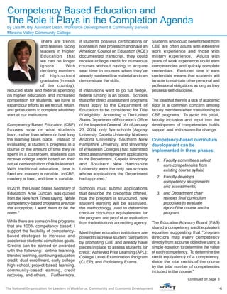 4The National Organization for Leaders in Workforce, Community and Economic Development
There are trends
and realities facing
leaders in Higher
Education that
we can no longer
ignore. With
declining numbers
of high-school
graduates (in much
of the country),
reduced state and federal spending
on higher education and increased
competition for students, we have to
expand our efforts as we recruit, retain,
and get students to complete what they
start at our institutions.
Competency Based Education (CBE)
focuses more on what students
learn, rather than where or how long
the learning takes place. Instead of
evaluating a student’s progress in a
course or the amount of time they’ve
spent in a classroom, students can
receive college credit based on their
actual demonstration of skills learned.
With traditional education, time is
fixed and mastery is variable. In CBE,
mastery is fixed, and time is variable.
In 2011, the United States Secretary of
Education, Arne Duncan, was quoted
from the New York Times saying, “While
competency-based programs are now
the exception, I want them to be the
norm.”
While there are some on-line programs
that are 100% competency based, I
support the flexibility of competency-
based strategies to increase and
accelerate students’ completion goals.
Credits can be earned or awarded
with the following: online learning,
blended learning, continuing education
credit, dual enrollment, early college
high school, project-based learning,
community-based learning, credit
recovery, and others. Furthermore,
if students possess certifications or
licenses in their profession and have an
American Council on Education (ACE)
documented transcript, they could
receive college credit for numerous
courses without having to acquire
seat time in courses when they’ve
already mastered the material and can
demonstrate the skills.
If institutions want to go full fledge,
federal funding is an option. Schools
that offer direct assessment programs
must apply to the Department of
Education to be considered for Title
IV eligibility. According to The United
States Department of Education’s Office
of the Inspector General, “As of January
23, 2014, only five schools (Argosy
University, Capella University, Northern
Arizona University, Southern New
Hampshire University, and University
of Wisconsin Colleges) had submitted
direct assessment program applications
to the Department. Capella University
and Southern New Hampshire
University were the only two schools
whose applications the Department
had approved.”
Schools must submit applications
that describe the credential offered,
how the program is structured, how
student learning will be assessed,
the methodology used to determine
credit-or clock-hour equivalencies for
the program, and proof of an evaluation
from the institution’s accrediting agency.
Most higher education institutions are
poised to increase student completion
by promoting CBE and already have
pieces in place to assess students for
credit: Achieved Prior Learning (APL);
College Level Examination Program
(CLEP); and Proficiency Exams.
Students who could benefit most from
CBE are often adults with extensive
work experience and those with
military experience. Adults with
years of work experience could earn
competencies and quickly complete
credentials. Reduced time to earn
credentials means that students will
be able to maintain other personal and
professional obligations as long as they
possess self-discipline.
The idea that there is a lack of academic
rigor is a common concern among
faculty members when transitioning to
CBE programs. To avoid this pitfall,
faculty inclusion and input into the
development of competencies builds
support and enthusiasm for change.
Competency-based curriculum
development can be
implemented in three phases:
1.	 Faculty committees select
core competencies from
existing course syllabi;
2.	 Faculty develops
competency assignments
and assessments;
3.	 and Department chair
reviews final curriculum
proposals to evaluate
rigor of the course and/or
program.
The Education Advisory Board (EAB)
shared a competency credit equivalent
equation suggesting that “program
directors map every competency
directly from a course objective using a
simple equation to determine the value
of each competency. To determine the
credit equivalency of a competency,
divide the total credits of the course
by the total number of competencies
included in the course.”
Continued on page 5
Competency Based Education and
The Role it Plays in the Completion Agenda
by Lisa M. Bly, Assistant Dean, Workforce Development & Community Service
Moraine Valley Community College
 