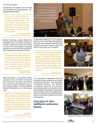 7The National Organization for Leaders in Workforce, Community and Economic Development
accelerate and sustain the success
of individuals and organizations. Dr.
Harland-White noted:
“This is the ideal group for
workforce and continuing
education professionals. You
won’t find a better group of
individuals who openly share
their ideas and support you with
implementing a version that fits
your campus.”
Dr. Faith Harland-White
Anne Arundel Community College
Robert Clancey urged Stephanie
Campbell from Polk State College in
Florida to attend and she was excited
to hear what other people are doing
across the country that may be different
from what they are doing in Florida.
“It’s great to hear fresh ideas from
across the country as we all continue
to develop innovative programs
back in our home states. Now, I
have a network outside of Florida
who I can call to help me come up
with a creative solution.”
Stephanie Campbell
Polk State College
Black Rocket is a 3rd party turnkey
operation that provides curriculum
and training to increase enrollment
for summer youth programming at
community colleges. Founder of Black
Rocket Productions LLC, Bill Zengel
said:
“NCCET is a worthwhile conference
for me to attend. As a small company,
I’ve got to be smart about which
conferences I choose to attend.
This has proven to be a great way to
actually meet the individuals in the
college who actually are responsible
for youth programming and it’s been
great.”
Bill Zengel
Black Rocket Productions
Finally,Aaron Patterson, VPof Customer
Service for Cambridge Educational
Services also enjoyed attending the
conference and thought it was well
worth it to be with us in Portland.
“I would like to cultivate relationships
with community college program
people. It’s important that I better
understand how community colleges
work with their feeder high schools
to determine how Cambridge could
support efforts with college and
career readiness for the student
pipeline.”
Aaron Patterson
Cambridge Educational Services
It is important to remember that the
outcomes of the conference are critical
to spurring us forward. As proponents
of lifelong learning, the NCCET
Conference allows us to personally
and professionally continue the pursuit
of knowledge, build skills, explore new
ideas and enhance our understanding.
See you next year in Boston and never
stop learning.
Continued from page 6
Mark Milliron
Welcome Reception
Click Here to view
additional conference
photos.
Michael Jordan Building - Nike Campus Tour
 