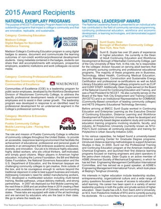 8The National Organization for Leaders in Workforce, Community and Economic Development
NATIONAL EXEMPLARY PROGRAMS
The purpose of NCCET’s Exemplary ProgramAward is to recognize
outstanding programs that impact a college’s community and that
are innovative, replicable, and sustainable.
Category: Continuing Education
Madison College
Digital Badges for Non-Credit
Workforce Training
Madison College’s Continuing Education program is using digital
badges to assess, document and communicate the learning
outcomes of non-credit workforce/professional development
students. Using metadata contained in the badges, students can
share their skill accomplishments with employers, prospective
employers, academic institutions and work colleagues via social
media.
Category: Continuing Professional Education
Waubonsee Community College
Communities of Excellence
Communities of Excellence (COE) is a leadership program for
public sector employees, developed by the Workforce Development
Division of Waubonsee Community College, to address the
specific professional development needs of local government
employees and to assist in their career growth. The leadership
program was developed in response to an identified need for
professional development for an underserved segment in the
College’s professional community.
Category: Workforce & Economic
Development
Pueblo Community College
Mobile Learning Labs - Paving New
Pathways
The role and mission of Pueblo Community College is reflective
of community colleges throughout the United States - to provide
an accessible, responsive learning environment that facilitate the
achievement of educational, professional and personal goals of
students in an atmosphere that embraces academic excellence,
diversity, and innovation. Our job is to introduce highly educated,
highly skilled workers, who are critical thinkers, self-motivated,
and simply good citizens. Major players in American higher
education, including the Lumina Foundation, the Bill and Melinda
Gates Foundation, the National Governors Association and the
U.S. Department of Education, and the American taxpayer are
challenging community colleges to get creative, think outside of
the box, and to be courageous enough to venture beyond the
traditional classroom in order to best support business and industry
Addressing Colorado’s need for skilled manufacturing workers,
PCC developed a multifaceted solution including multi-tiered
training, flexible pathways, unique delivery methods, and strong
partnerships. In 2007 we deployed our first Mobile Learning lab,
the next three in 2008 and yet another three in 2014 creating a fleet
of seven labs available to serve all of Colorado and surrounding
states. These labs are equipped with state of the art technology
and are serviced by educators who are the best in their class.
We go to where the needs are.
NATIONAL LEADERSHIP AWARD
The National Leadership Award is presented to an individual who
has contributed to the field of community services programming,
continuing professional education, workforce and economic
development, or learning technologies, and demonstrated support
of NCCET.
Sunil Gupta, Dean
Borough of Manhattan Community College
New York, New York
Sunil B. Gupta has over 20 years of experience
in higher education. He currently is the Dean
of Adult Continuing Education and Workforce
Development at Borough of Manhattan Community College, part
of the City University of New York. In this role, he is responsible
for the colleges’ division focused on serving adult learners that
are primarily pursuing continuing and professional educational
programs. The majority of these programs are in Business,
Technology, Allied Health, Continuing Medical Education,
Security Management, Construction and Sustainable Energy
Certification and professional re-certifications as well as Adult
Literacy Education and College pathway programs such as CLIP
and CUNY START. Additionally, Dean Gupta served on the Board
of the National Council for Continuing Education and Training, and
was a Past President for NCCET. He also currently serves on the
Board of the New York City Employment and Training Coalition
(NYCETC) and is an Institutional Representative for COMBASE
(Community-Based consortium of leading community colleges)
and HETS (Hispanic Educational Technology Services).
Before arriving at BMCC Sunil Gupta worked in Continuing
Education and Enterprise Learning as the Executive Director
of Continuing Education, Distance Learning and Workforce
Development at Polytechnic University, where he developed and
oversaw university-based degree academic study and continuing
education training programs involving students, faculty, and
industry. At Polytechnic University (currently known as NYU-
POLY) Sunil oversaw all continuing education and training for
Polytechnic’s Urban Security Initiative (USI).
In his various capacities, he helped found a university-based
Distance Learning Center for Graduate Degree programs,
introduced distance-learning methodologies to support American
Studies in Asia. In 2000, Sunil ran the Professional Training
and Continuing Education program at the American Institute of
Chemical Engineers, and launched their first distance learning
programs focused on training engineers and plant operators in
the petro-chem industry. Dean Gupta is an active member of
ASME (American Society of Mechanical Engineers), in which he
has led their Engineering Management Certification International
Committee, and has served as a guest speaker, at ASME’s
Engineering Management International Forum, which took place
at Beijing’s Tsinghua University.
His interests in higher education include leadership studies,
entrepreneurship, organizational culture and a wide range of
policy questions focused on issues of access to education and
adult learning. His career has been spent in a variety of senior
leadership positions in both the public and private sectors of higher
education. Dean Gupta has a B.A. from Saint John’s University,
an M.S. from Polytechnic Institute of NYU and is currently pursuing
his doctorate. He is a native New Yorker, born and raised in NYC.
2015 Award Recipients
 