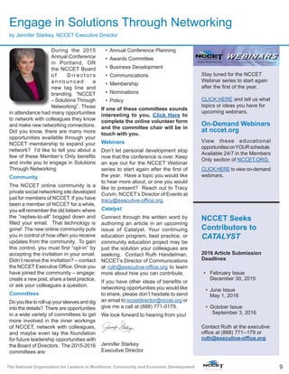 9The National Organization for Leaders in Workforce, Community and Economic Development
Engage in Solutions Through Networking
by Jennifer Starkey, NCCET Executive Director
During the 2015
Annual Conference
in Portland, OR
the NCCET Board
o f D i r e c t o r s
announced a
new tag line and
branding. “NCCET
– Solutions Through
Networking”. Those
in attendance had many opportunities
to network with colleagues they know
and make new networking connections.
Did you know, there are many more
opportunities available through your
NCCET membership to expand your
network? I’d like to tell you about a
few of these Member’s Only benefits
and invite you to engage in Solutions
Through Networking.
Community
The NCCET online community is a
private social networking site developed
just for members of NCCET. If you have
been a member of NCCET for a while,
you will remember the old listserv where
the “replies-to-all” bogged down and
filled your email. That technology is
gone! The new online community puts
you in control of how often you receive
updates from the community. To gain
this control, you must first “opt-in” by
accepting the invitation in your email.
Didn’t receive the invitation? – contact
the NCCET Executive Office. Once you
have joined the community – engage;
create a new post, share a best practice,
or ask your colleagues a question.
Committees
Do you like to roll-up your sleeves and dig
into the details? There are opportunities
in a wide variety of committees to get
more involved in the inner workings
of NCCET, network with colleagues,
and maybe even lay the foundation
for future leadership opportunities with
the Board of Directors. The 2015-2016
committees are:
•	 Annual Conference Planning
•	 Awards Committee
•	 Business Development
•	 Communications
•	 Membership
•	 Nominations
•	 Policy
If one of these committees sounds
interesting to you, Click Here to
complete the online volunteer form
and the committee chair will be in
touch with you.
Webinars
Don’t let personal development stop
now that the conference is over. Keep
an eye out for the NCCET Webinar
series to start again after the first of
the year. Have a topic you would like
to hear more about, or one you would
like to present? Reach out to Tracy
Curvin, NCCET’s Director of Events at
tracy@executive-office.org.
Catalyst
Connect through the written word by
authoring an article in an upcoming
issue of Catalyst. Your continuing
education program, best practice, or
community education project may be
just the solution your colleagues are
seeking. Contact Ruth Handelman,
NCCET’s Director of Communications
at ruth@executive-office.org to learn
more about how you can contribute.
If you have other ideas of benefits or
networking opportunities you would like
to share, please don’t hesitate to send
an email to nccetdirector@nccet.org or
give me a call at (888) 771-0179.
We look forward to hearing from you!
Jennifer Starkey
Executive Director
Stay tuned for the NCCET
Webinar series to start again
after the first of the year.
CLICK HERE and tell us what
topics or ideas you have for
upcoming webinars.
On-Demand Webinars
at nccet.org
View these educational
opportunitiesonYOURschedule.
Available 24/7 in the Members
Only section of NCCET.ORG.
CLICK HERE to view on-demand
webinars.
NCCET Seeks
Contributors to
CATALYST
2016 Article Submission
Deadlines
•	 February Issue
December 30, 2015
•	 June Issue
May 1, 2016
•	 October Issue
September 3, 2016
Contact Ruth at the executive
office at (888) 771--179 or
ruth@executive-office.org
 