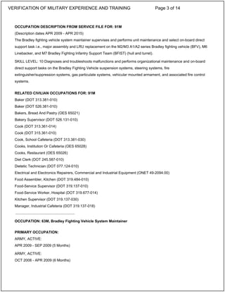 OCCUPATION DESCRIPTION FROM SERVICE FILE FOR: 91M
(Description dates APR 2009 - APR 2015)
The Bradley fighting vehicle system maintainer supervises and performs unit maintenance and select on-board direct
support task i.e., major assembly and LRU replacement on the M2/M3 A1/A2 series Bradley fighting vehicle (BFV), M6
Linebacker, and M7 Bradley Fighting Infantry Support Team (BFIST) (hull and turret).
SKILL LEVEL: 10 Diagnoses and troubleshoots malfunctions and performs organizational maintenance and on-board
direct support tasks on the Bradley Fighting Vehicle suspension systems, steering systems, fire
extinguisher/suppression systems, gas particulate systems, vehicular mounted armament, and associated fire control
systems.
RELATED CIVILIAN OCCUPATIONS FOR: 91M
Baker (DOT 313.381-010)
Baker (DOT 526.381-010)
Bakers, Bread And Pastry (OES 65021)
Bakery Supervisor (DOT 526.131-010)
Cook (DOT 313.361-014)
Cook (DOT 315.361-010)
Cook, School Cafeteria (DOT 313.381-030)
Cooks, Institution Or Cafeteria (OES 65028)
Cooks, Restaurant (OES 65026)
Diet Clerk (DOT 245.587-010)
Dietetic Technician (DOT 077.124-010)
Electrical and Electronics Repairers, Commercial and Industrial Equipment (ONET 49-2094.00)
Food Assembler, Kitchen (DOT 319.484-010)
Food-Service Supervisor (DOT 319.137-010)
Food-Service Worker, Hospital (DOT 319.677-014)
Kitchen Supervisor (DOT 319.137-030)
Manager, Industrial Cafeteria (DOT 319.137-018)
OCCUPATION: 63M, Bradley Fighting Vehicle System Maintainer
PRIMARY OCCUPATION:
ARMY, ACTIVE:
APR 2009 - SEP 2009 (5 Months)
ARMY, ACTIVE:
OCT 2008 - APR 2009 (6 Months)
_____________________________
VERIFICATION OF MILITARY EXPERIENCE AND TRAINING Page 3 of 14
 