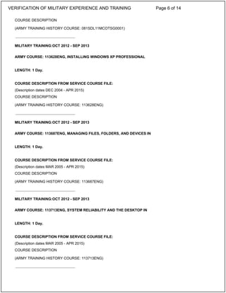 COURSE DESCRIPTION
(ARMY TRAINING HISTORY COURSE: 081SDL11MCOTSG0001)
MILITARY TRAINING:OCT 2012 - SEP 2013
ARMY COURSE: 113628ENG, INSTALLING WINDOWS XP PROFESSIONAL
LENGTH: 1 Day.
COURSE DESCRIPTION FROM SERVICE COURSE FILE:
(Description dates DEC 2004 - APR 2015)
COURSE DESCRIPTION
(ARMY TRAINING HISTORY COURSE: 113628ENG)
MILITARY TRAINING:OCT 2012 - SEP 2013
ARMY COURSE: 113687ENG, MANAGING FILES, FOLDERS, AND DEVICES IN
LENGTH: 1 Day.
COURSE DESCRIPTION FROM SERVICE COURSE FILE:
(Description dates MAR 2005 - APR 2015)
COURSE DESCRIPTION
(ARMY TRAINING HISTORY COURSE: 113687ENG)
MILITARY TRAINING:OCT 2012 - SEP 2013
ARMY COURSE: 113713ENG, SYSTEM RELIABILITY AND THE DESKTOP IN
LENGTH: 1 Day.
COURSE DESCRIPTION FROM SERVICE COURSE FILE:
(Description dates MAR 2005 - APR 2015)
COURSE DESCRIPTION
(ARMY TRAINING HISTORY COURSE: 113713ENG)
_____________________________
_____________________________
_____________________________
_____________________________
VERIFICATION OF MILITARY EXPERIENCE AND TRAINING Page 6 of 14
 