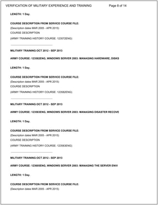 LENGTH: 1 Day.
COURSE DESCRIPTION FROM SERVICE COURSE FILE:
(Description dates MAR 2005 - APR 2015)
COURSE DESCRIPTION
(ARMY TRAINING HISTORY COURSE: 123572ENG)
MILITARY TRAINING:OCT 2012 - SEP 2013
ARMY COURSE: 123582ENG, WINDOWS SERVER 2003: MANAGING HARDWARE, DISKS
LENGTH: 1 Day.
COURSE DESCRIPTION FROM SERVICE COURSE FILE:
(Description dates MAR 2005 - APR 2015)
COURSE DESCRIPTION
(ARMY TRAINING HISTORY COURSE: 123582ENG)
MILITARY TRAINING:OCT 2012 - SEP 2013
ARMY COURSE: 123583ENG, WINDOWS SERVER 2003: MANAGING DISASTER RECOVE
LENGTH: 1 Day.
COURSE DESCRIPTION FROM SERVICE COURSE FILE:
(Description dates MAR 2005 - APR 2015)
COURSE DESCRIPTION
(ARMY TRAINING HISTORY COURSE: 123583ENG)
MILITARY TRAINING:OCT 2012 - SEP 2013
ARMY COURSE: 123605ENG, WINDOWS SERVER 2003: MANAGING THE SERVER ENVI
LENGTH: 1 Day.
COURSE DESCRIPTION FROM SERVICE COURSE FILE:
(Description dates MAR 2005 - APR 2015)
_____________________________
_____________________________
_____________________________
VERIFICATION OF MILITARY EXPERIENCE AND TRAINING Page 8 of 14
 