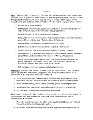 ARKANSAS
State: “The Natural State”– Consistsof 52,525 square milesof forestedlandand810 sq. milesof water
resources. The 29 th LargestState inthe UnitedStates,withnearly3 millionpeople.Capital –Little Rock
An Inspirationforthe Adventurer,andanescape foreveryone. ConsiderArkansasyourexclusive
hangout,withan array of choices,andan armful of friendlyfolks. Fiddles,banjos,andguitars-welcome
• Ouachitaand OzarkNational Parks
• 52 State Parks – mountaintoplodges,logcabins,cottages,RV parks,tentsites,bicycle trails,
and walkingtrailsare everywhere. Mountaintops,upto2,978 feet.
• Funand Affordable –at yourleisure andwithinyourbudget
• DenselyForested –oak,pine,sweetgumandhickorytrees,withflora,fauna,andmanynative
plantsinbloom,forSpringFever- PhotoShootsandBirdwatching.
• Mountains,lakes,rivers,streams,andseasonal creekseverywhere.
• Native IndianandAmericanCulture withmanyhistoricsitesandmuseums.
• Multiple motorcycle andATV designatedroutes(inprint) foroutdoorenthusisist
• Wildlifeaboundonall trailsinArkansasState Parks – deer,bear,coons,squirrels,baldeagles,
paragon falcons,andwise oldowlswillkeepaneye outforyou,when youarrive.
• Golfing,hunting,fishing,racetracks,horsebackriding,boating,canoeing,kayaking,hang
gliding,backpackingscenicbyways,countryroadstooldrock houses,logcabinsand
settlementsthatwouldleaveDaniel Boone,terriblyconfused.
• Folkmusic,gospel music,andbluegrassfestivals,all overthe State.
Polk County: Foundedin1844, frompart of SevierCounty,andnamedforJamesK.Polk,the newly
electedPresidentof the UnitedStates. Geographyof PolkCountyincludes860 sq.miles,anda
populationof 20,092 people,withMena,asthe CountySeat.
• Topographyincludesridges,rocks,mountains,andfertilevalleyswhichmake up½of the
County,withthe other½ of the Countybeingpartof the protectedOuachitaNational Park.
• Knownfortimber,mining,lumber,lightindustry,cattle,poultry,andfarmingoperations.
• Witha lowtax base,lowcrime rate,and small population,thisCountyisverydesirable.
• Visitthe Craterof Diamondsand testyourminingskillsandluck.
City of Mena: Incorporatedin1896, with6.8 sq.milesof landscape anda rail system(KansasCity) that
runs throughthe town.Mena isthe CountySeat of PolkCounty. The populationof Menais
approximately6,000 residents.
• Mena isthe majortransportationHubto Fort Smith,Fayetteville,HotSprings,andTexarkana
Cities,withsmallercommunitiesalongthe routes.
• Headquarterforthe ChristianMotorcycle Association. RV Recreationfacility;Churchoffices.
 