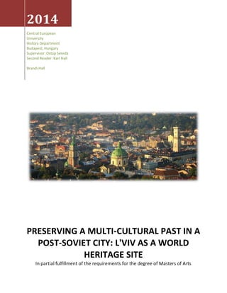 2014
Central European
University
History Department
Budapest, Hungary
Supervisor: Ostap Sereda
Second Reader: Karl Hall
Brandi Hall
PRESERVING A MULTI-CULTURAL PAST IN A
POST-SOVIET CITY: L'VIV AS A WORLD
HERITAGE SITE
In partial fulfillment of the requirements for the degree of Masters of Arts
 