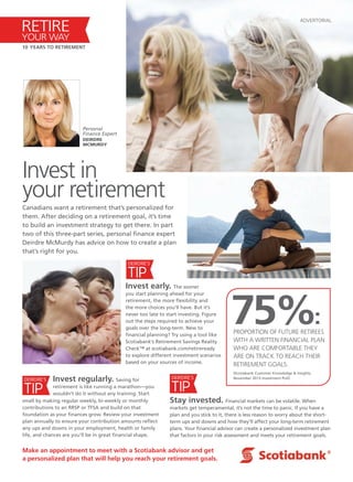 ADVERTORIAL
Canadians want a retirement that’s personalized for
them. After deciding on a retirement goal, it’s time
to build an investment strategy to get there. In part
two of this three-part series, personal finance expert
Deirdre McMurdy has advice on how to create a plan
that’s right for you.
Make an appointment to meet with a Scotiabank advisor and get
a personalized plan that will help you reach your retirement goals.
Invest early. The sooner
you start planning ahead for your
retirement, the more flexibility and
the more choices you’ll have. But it’s
never too late to start investing. Figure
out the steps required to achieve your
goals over the long-term. New to
financial planning? Try using a tool like
Scotiabank’s Retirement Savings Reality
Check™ at scotiabank.com/retireready
to explore different investment scenarios
based on your sources of income.
TIP
DEIRDRE’S
Invest in
your retirement
Personal
Finance Expert
DEIRDRE
MCMURDY
75%:PROPORTION OF FUTURE RETIREES
WITH A WRITTEN FINANCIAL PLAN
WHO ARE COMFORTABLE THEY
ARE ON TRACK TO REACH THEIR
RETIREMENT GOALS.
(Scotiabank Customer Knowledge & Insights,
November 2013 Investment Poll)
RETIRE
YOUR WAY
10 YEARS TO RETIREMENT
TIP
DEIRDRE’S
TIP
DEIRDRE’S
Stay invested. Financial markets can be volatile. When
markets get temperamental, it’s not the time to panic. If you have a
plan and you stick to it, there is less reason to worry about the short-
term ups and downs and how they’ll affect your long-term retirement
plans. Your financial advisor can create a personalized investment plan
that factors in your risk assessment and meets your retirement goals.
Invest regularly. Saving for
retirement is like running a marathon—you
wouldn’t do it without any training. Start
small by making regular weekly, bi-weekly or monthly
contributions to an RRSP or TFSA and build on that
foundation as your finances grow. Review your investment
plan annually to ensure your contribution amounts reflect
any ups and downs in your employment, health or family
life, and chances are you’ll be in great financial shape.
 