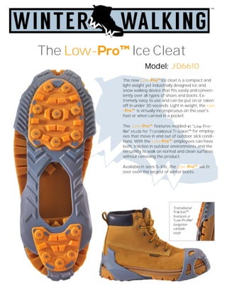 The new Low- ice cleat is a compact and
light weight yet industrially designed ice and
snow walking device that fits easily and conven-
iently over all types of shoes and boots. Ex-
tremely easy to use and can be put on or taken
off in under 30 seconds. Light in weight, the Low
- is virtually inconspicuous on the user's
foot or when carried in a pocket.
The Low- features molded-
for employ-
ees that move in and out of outdoor slick condi-
tions. With the Low- employees can have
both, traction in outdoor environments and the
versatility to walk on normal and clean surfaces
without removing the product.
Available in sizes S-XXL, the Low- will fit
over even the largest of winter boots.
The Low- Ice Cleat
Model: JD6610
Transitional
features a
tungsten
carbide
stud
 