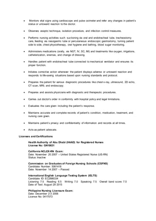  Monitors vital signs using cardioscope and pulse oximeter and refer any changes in patient’s
status or untoward reaction to the doctor.
 Observes aseptic technique, isolation procedure, and infection control measures.
 Performs nursing activities such suctioning via oral and endotracheal tube, tracheostomy
care, feeding via nasogastric tube or percutaneous endoscopic gastrostomy, turning patient
side to side, chest physiotherapy, oral hygiene and bathing, blood sugar monitoring.
 Administers medications (orally, via NGT, IV, SC, IM) and treatments like oxygen, irrigations,
catheterization, enemas, and change of dressing.
 Handles patient with endotracheal tube connected to mechanical ventilator and ensures its
proper function.
 Initiates corrective action whenever the patient displays adverse or untoward reaction and
responds to life-saving situations based upon nursing standards and protocol.
 Prepares the patient for various diagnostic procedures like chest x-ray, ultrasound, 2D echo,
CT scan, MRI, and endoscopy.
 Prepares and assists physicians with diagnostic and therapeutic procedures.
 Carries out doctor’s order in conformity with hospital policy and legal limitations.
 Evaluates the care given including the patient’s response.
 Maintains accurate and complete records of patient’s condition, medication, treatment, and
nursing care given.
 Maintains patient’s privacy and confidentiality of information and records at all times.
 Acts as patient advocate.
Licenses and Certifications
Health Authority of Abu Dhabi (HAAD) for Registered Nurses
License No: GN18631
California NCLEX-RN Exam:
Date: November 20 2007 – United States Registered Nurse (US-RN)
Status: Inactive
Commission on Graduates of Foreign Nursing Schools (CGFNS)
Candidate Number: 5061418
Date: November 14 2007 – Passed
International English Language Testing System (IELTS)
Candidate ID: EC2886334
Listening: 7.5 Reading: 6.5 Writing: 7.0 Speaking: 7.5 Overall band score: 7.0
Date of Test: August 29 2015
Philippine Nursing Licensure Exam:
Date: December 2-3 2006
License No: 0417573
 