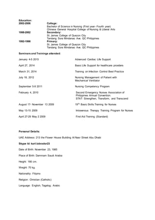 Education:
2002-2006 College:
Bachelor of Science in Nursing (First year- Fourth year)
Chinese General Hospital College of Nursing & Liberal Arts
1998-2002 Secondary:
St. James College of Quezon City
Tandang Sora Mindanao Ave. QC Philippines
1992-1998 Primary:
St. James College of Quezon City
Tandang Sora Mindanao Ave. QC Philippines
Seminars and Trainings attended:
January 4-5 2015 Advanced Cardiac Life Support
April 27, 2014 Basic Life Support for healthcare providers
March 31, 2014 Training on Infection Control Best Practice
July 18, 2012 Nursing Management of Patient with
Mechanical Ventilator
September 5-9 2011 Nursing Competency Program
February 4, 2010 Second Emergency Nurses Association of
Philippines Annual Convention:
STAT: Strengthen, Transform, and Transcend
August 17- November 13 2009 19Th Basic Skills Training for Nurses
May 13-15 2009 Intravenous Therapy Training Program for Nurses
April 27-29 May 2 2009 First Aid Training (Standard)
Personal Details:
UAE Address: 213 the Flower House Building Al Nasr Street Abu Dhabi
Skype Id: karl.labrador23
Date of Birth: November 23, 1985
Place of Birth: Dammam Saudi Arabia
Height: 166 cm.
Weight: 70 kg.
Nationality: Filipino
Religion: Christian (Catholic)
Language: English; Tagalog; Arabic
 