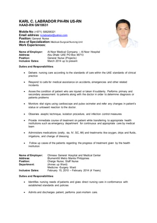 KARL C. LABRADOR PH-RN US-RN
HAAD-RN GN18631
Mobile No: (+971) 506206321
Email address: kclabrador@yahoo.com
Position: General Nurse
Area of Specialization: Medical-Surgical Nursing Unit
Work Experiences:
Name of Employer: Al Noor Medical Company – Al Noor Hospital
Address: Abu Dhabi UAE PO Box 46713
Position: General Nurse (Projects)
Inclusive Dates: March 2014 up to present
Duties and Responsibilities:
 Delivers nursing care according to the standards of care within the UAE standards of clinical
practice
 Respond to calls for medical assistance on accidents, emergencies and other related
incidents
 Asses the condition of patient who are injured or taken ill suddenly. Performs primary and
secondary assessment to patients along with the doctor in order to determine diagnosis or
patients problems
 Monitors vital signs using cardioscope and pulse oximeter and refer any changes in patient’s
status or untoward reaction to the doctor.
 Observes aseptic technique, isolation procedure, and infection control measures
 Provide immediate course of treatment on patient while transferring to appropriate health
institutions such as emergency department for continuous and appropriate care by medical
team
 Administers medications (orally, via, IV, SC, IM) and treatments like oxygen, drips and fluids,
irrigations, and change of dressing
 Follow up cases of the patients regarding the progress of treatment given by the health
institution
Name of Employer: Chinese General Hospital and Medical Center
Address: Blumenrtitt Metro Manila Philippines
Position: Charge Nurse; Staff Nurse
Department: (Annex up Ward)
Medicine -Surgery Ward
Inclusive Dates: February 15, 2010 – February 2014 (4 Years)
Duties and Responsibilities:
 Identifies nursing needs of patients and gives direct nursing care in conformance with
established standards and policies
 Admits and discharges patient, performs post-mortem care.
 