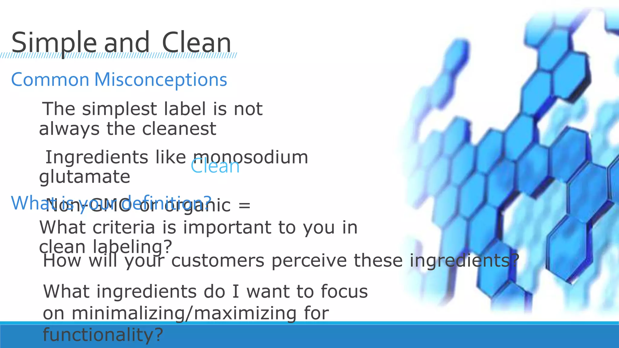 Common Misconceptions
The simplest label is not
always the cleanest
Ingredients like monosodium
glutamate
Non-GMO or organic =
////////////////////////////////////////////////////////////////////////////////////////////
Simple and Clean
What is your definition?
What criteria is important to you in
clean labeling?
Clean
How will your customers perceive these ingredients?
What ingredients do I want to focus
on minimalizing/maximizing for
functionality?
 