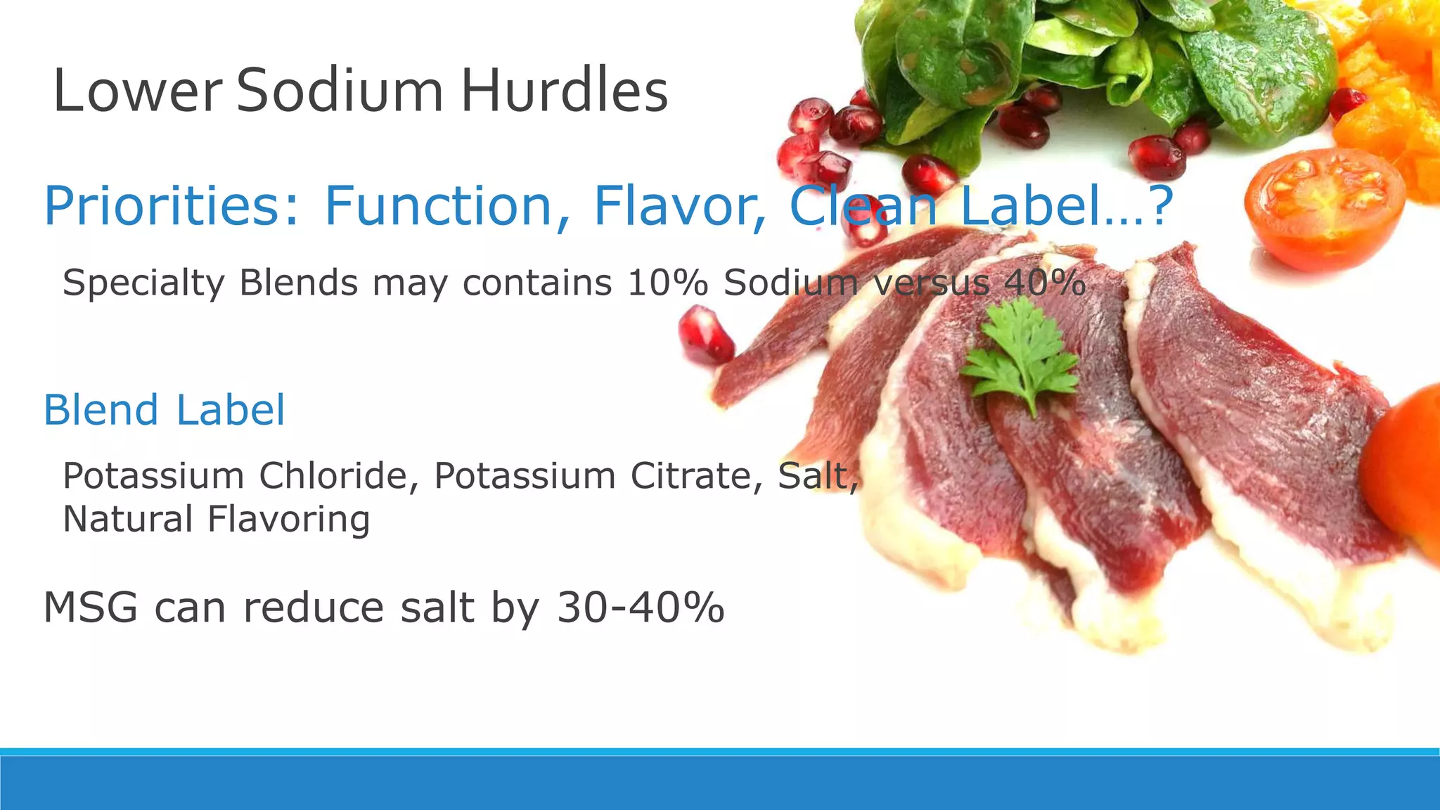 Lower Sodium Hurdles
Priorities: Function, Flavor, Clean Label…?
Specialty Blends may contains 10% Sodium versus 40%
Potassium Chloride, Potassium Citrate, Salt,
Natural Flavoring
MSG can reduce salt by 30-40%
Blend Label
 