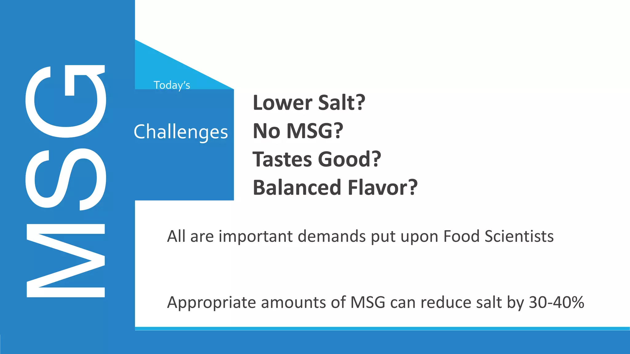 All are important demands put upon Food Scientists
Appropriate amounts of MSG can reduce salt by 30-40%
Challenges
MSG Today’s
Lower Salt?
No MSG?
Tastes Good?
Balanced Flavor?
 