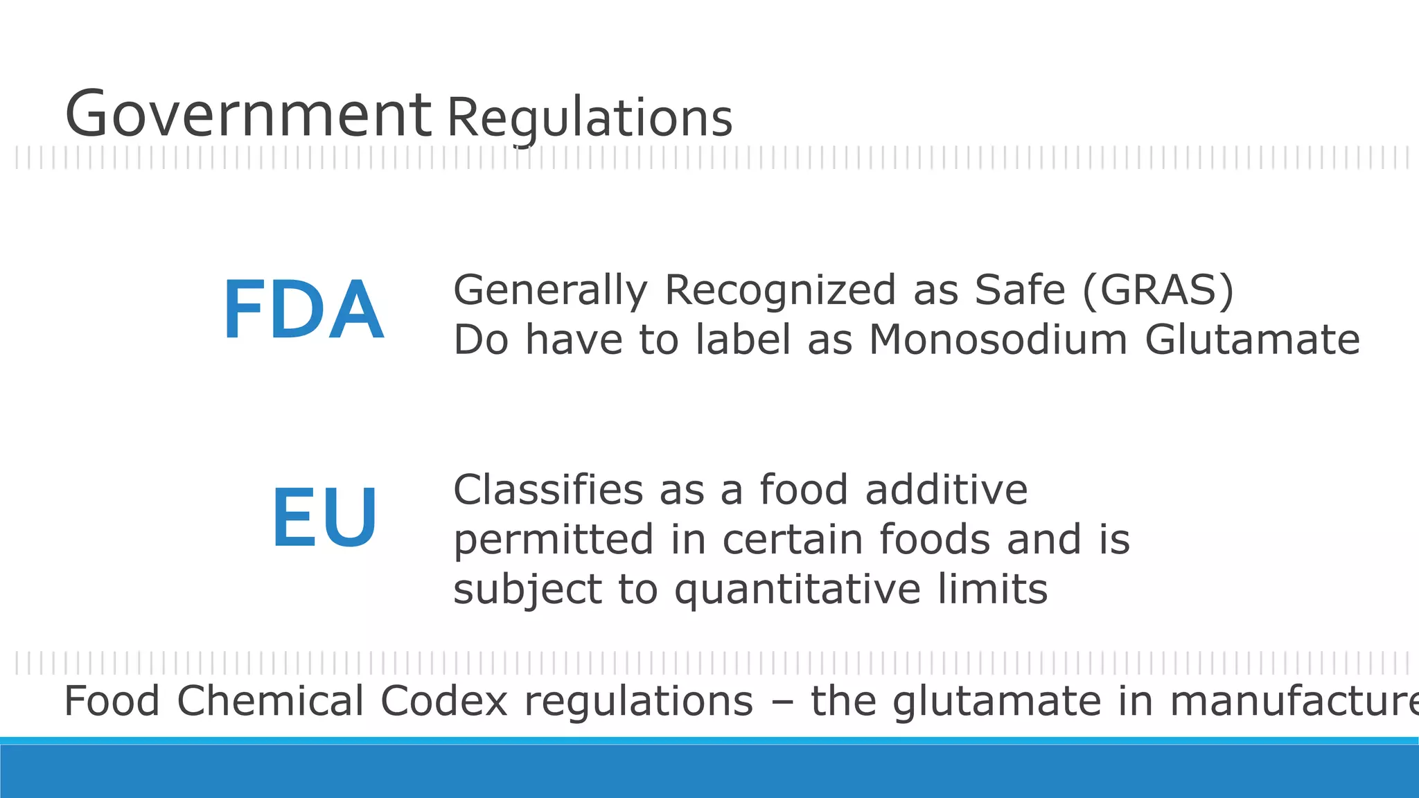 Government Regulations
Generally Recognized as Safe (GRAS)
Do have to label as Monosodium GlutamateFDA
EU Classifies as a food additive
permitted in certain foods and is
subject to quantitative limits
Food Chemical Codex regulations – the glutamate in manufacture
|||||||||||||||||||||||||||||||||||||||||||||||||||||||||||||||||||||||||||||||||||||||||||||||||||||||||||||||||||
|||||||||||||||||||||||||||||||||||||||||||||||||||||||||||||||||||||||||||||||||||||||||||||||||||||||||||||||||||
 