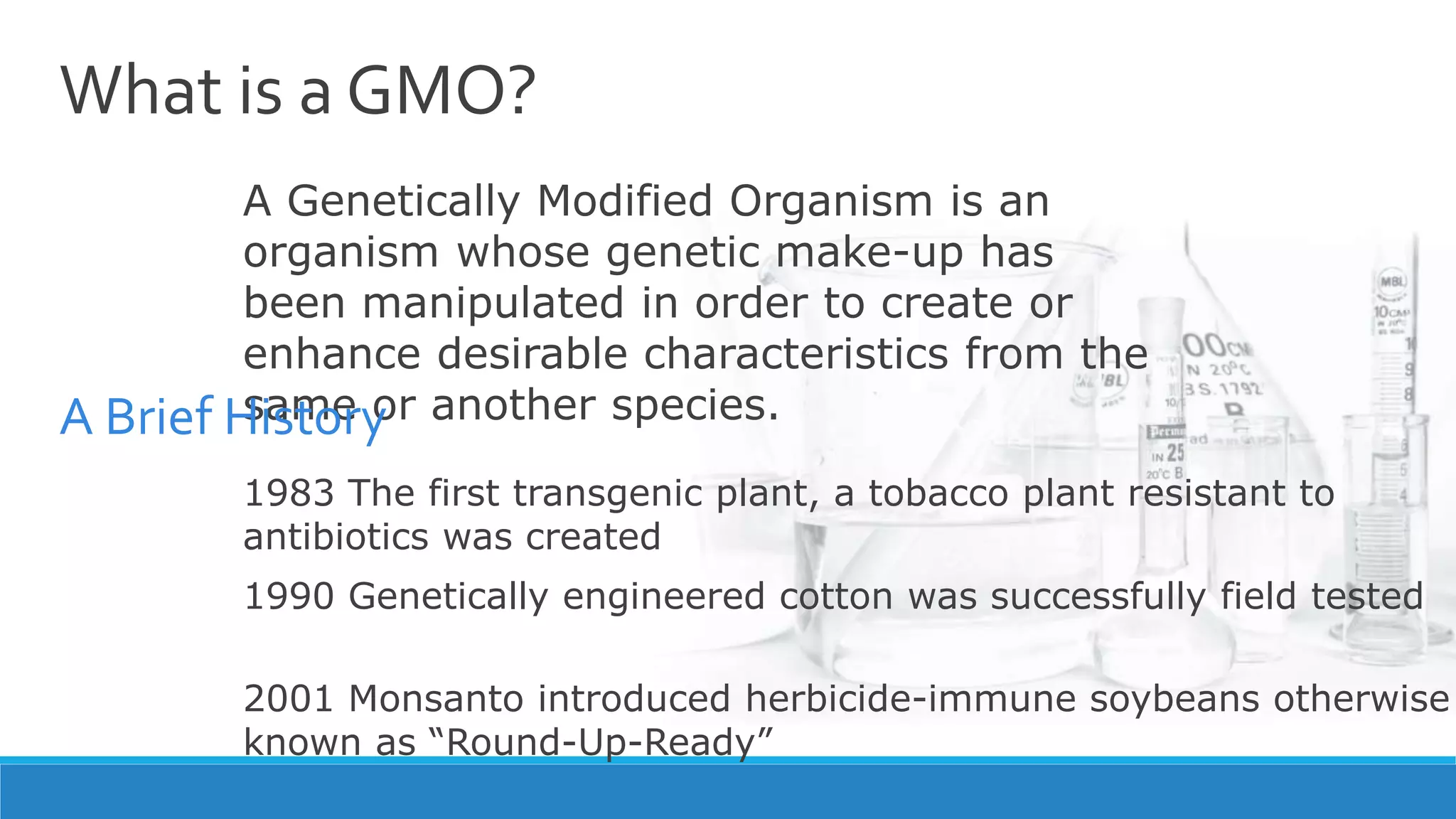 What is a GMO?
A Genetically Modified Organism is an
organism whose genetic make-up has
been manipulated in order to create or
enhance desirable characteristics from the
same or another species.
1983 The first transgenic plant, a tobacco plant resistant to
antibiotics was created
1990 Genetically engineered cotton was successfully field tested
2001 Monsanto introduced herbicide-immune soybeans otherwise
known as “Round-Up-Ready”
A Brief History
 