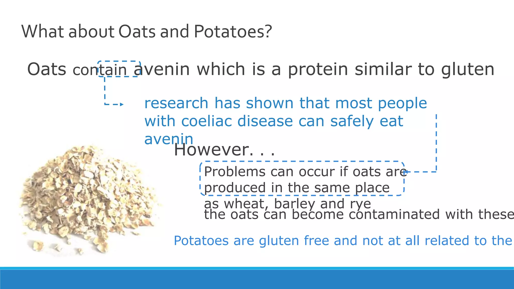 What about Oats and Potatoes?
Oats contain avenin which is a protein similar to gluten
research has shown that most people
with coeliac disease can safely eat
avenin
However. . .
Problems can occur if oats are
produced in the same place
as wheat, barley and rye
Potatoes are gluten free and not at all related to the
the oats can become contaminated with these
 