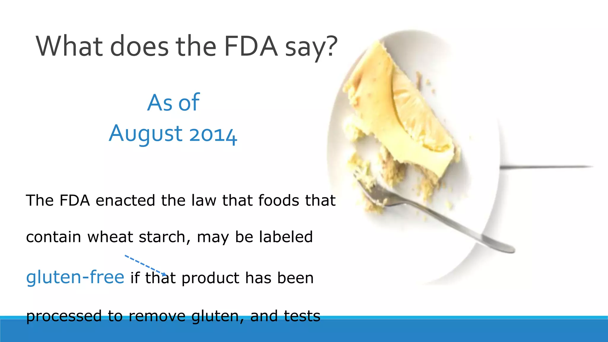 What does the FDA say?
The FDA enacted the law that foods that
contain wheat starch, may be labeled
gluten-free if that product has been
processed to remove gluten, and tests
As of
August 2014
 