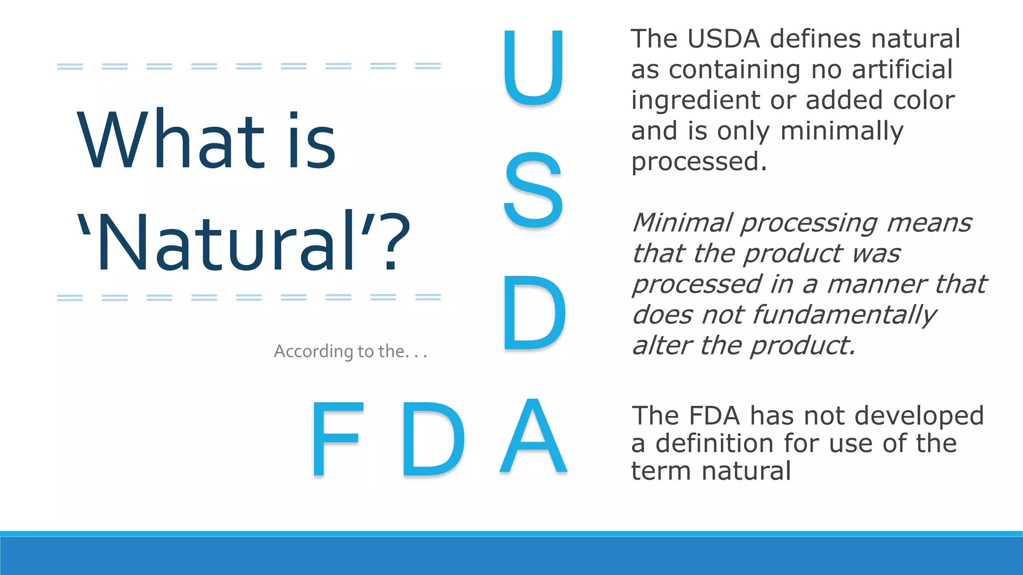 The FDA has not developed
a definition for use of the
term naturalF D
U
S
D
A
The USDA defines natural
as containing no artificial
ingredient or added color
and is only minimally
processed.
Minimal processing means
that the product was
processed in a manner that
does not fundamentally
alter the product.
What is
‘Natural’?
According to the. . .
 