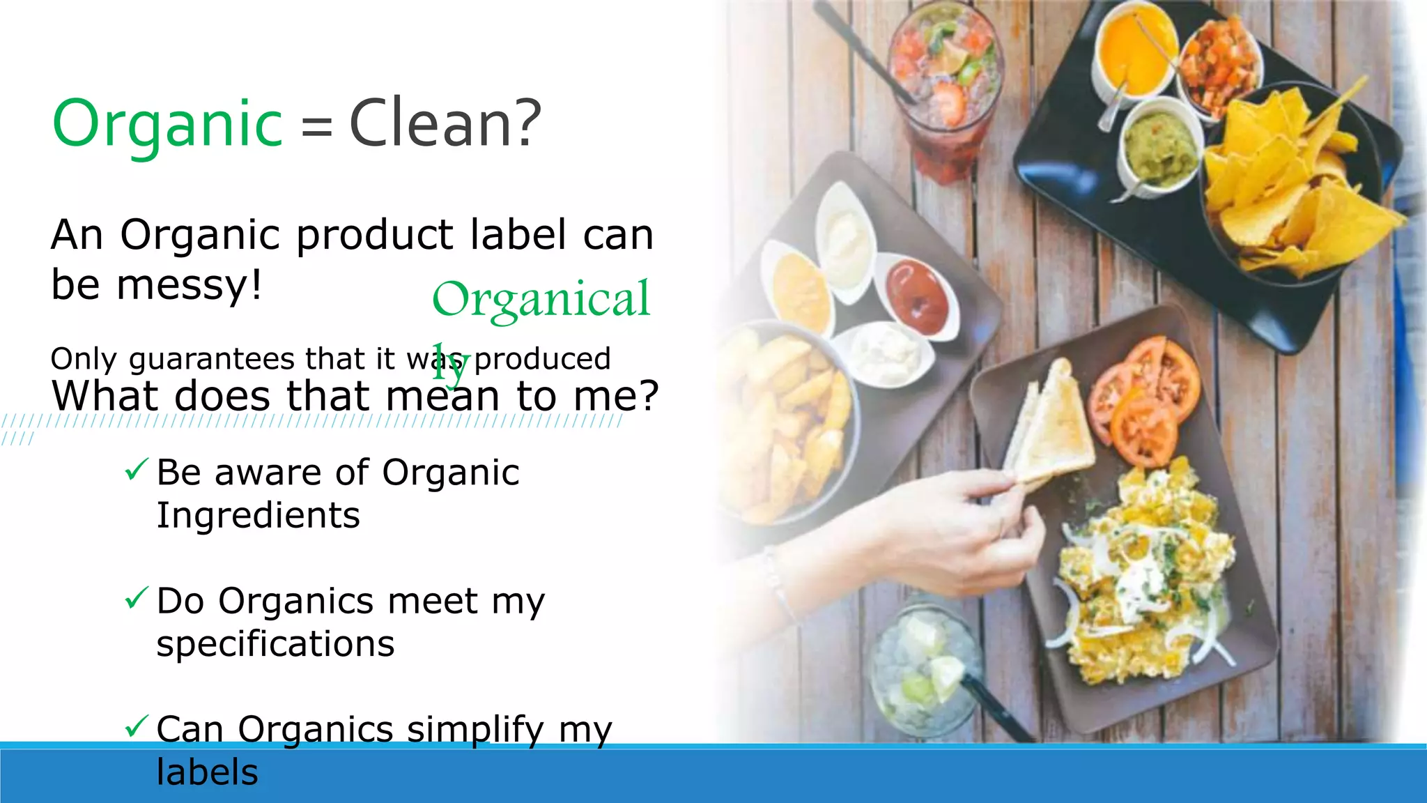 Organic = Clean?
An Organic product label can
be messy!
Only guarantees that it was produced
Organical
ly
What does that mean to me?
 Be aware of Organic
Ingredients
 Do Organics meet my
specifications
 Can Organics simplify my
labels
//////////////////////////////////////////////////////////////////////
////
 