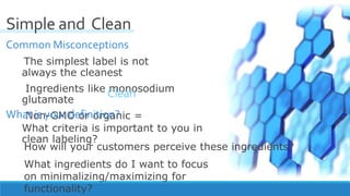 Common Misconceptions
The simplest label is not
always the cleanest
Ingredients like monosodium
glutamate
Non-GMO or organic =
////////////////////////////////////////////////////////////////////////////////////////////
Simple and Clean
What is your definition?
What criteria is important to you in
clean labeling?
Clean
How will your customers perceive these ingredients?
What ingredients do I want to focus
on minimalizing/maximizing for
functionality?
 
