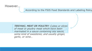 However…
According to the FSIS Food Standards and Labeling Policy
TERIYAKI, MEAT OR POULTRY: Cubes or slices
of meat or poultry meat which have been
marinated in a sauce containing soy sauce,
some kind of sweetener, and usually ginger,
garlic, or wine…
 