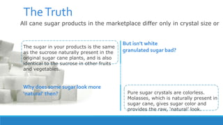 All cane sugar products in the marketplace differ only in crystal size or
molasses content
TheTruth
Pure sugar crystals are colorless.
Molasses, which is naturally present in
sugar cane, gives sugar color and
provides the raw, ‘natural’ look.
Why does some sugar look more
‘natural’ then?
The sugar in your products is the same
as the sucrose naturally present in the
original sugar cane plants, and is also
identical to the sucrose in other fruits
and vegetables.
But isn’t white
granulated sugar bad?
 