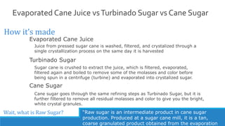 Evaporated Cane Juice vsTurbinado Sugar vs Cane Sugar
How it’s made
Cane Sugar
Evaporated Cane Juice
Turbinado Sugar
Juice from pressed sugar cane is washed, filtered, and crystalized through a
single crystallization process on the same day it is harvested
Cane sugar goes through the same refining steps as Turbinado Sugar, but it is
further filtered to remove all residual molasses and color to give you the bright,
white crystal granules.
Sugar cane is crushed to extract the juice, which is filtered, evaporated,
filtered again and boiled to remove some of the molasses and color before
being spun in a centrifuge (turbine) and evaporated into crystalized sugar.
Wait, what is Raw Sugar? “Raw sugar is an intermediate product in cane sugar
production. Produced at a sugar cane mill, it is a tan,
coarse granulated product obtained from the evaporation
 