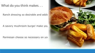 What do you think makes. . .
Ranch dressing so desirable and addictive?
A savory mushroom burger make your mouth water?
Parmesan cheese so necessary on your Italian pasta?
 