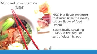 Monosodium Glutamate
(MSG)
MSG is a flavor enhancer
that intensifies the meaty,
savory flavor of food…
Umami
Scientifically speaking
– MSG is the sodium
salt of glutamic acid
 