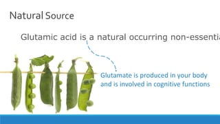 Natural Source
Glutamic acid is a natural occurring non-essentia
Glutamate is produced in your body
and is involved in cognitive functions
 