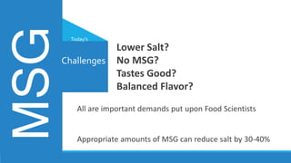 All are important demands put upon Food Scientists
Appropriate amounts of MSG can reduce salt by 30-40%
Challenges
MSG Today’s
Lower Salt?
No MSG?
Tastes Good?
Balanced Flavor?
 