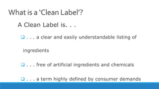 What is a ‘Clean Label’?
A Clean Label is. . .
 . . . a clear and easily understandable listing of
ingredients
 . . . free of artificial ingredients and chemicals
 . . . a term highly defined by consumer demands
 