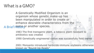 What is a GMO?
A Genetically Modified Organism is an
organism whose genetic make-up has
been manipulated in order to create or
enhance desirable characteristics from the
same or another species.
1983 The first transgenic plant, a tobacco plant resistant to
antibiotics was created
1990 Genetically engineered cotton was successfully field tested
2001 Monsanto introduced herbicide-immune soybeans otherwise
known as “Round-Up-Ready”
A Brief History
 